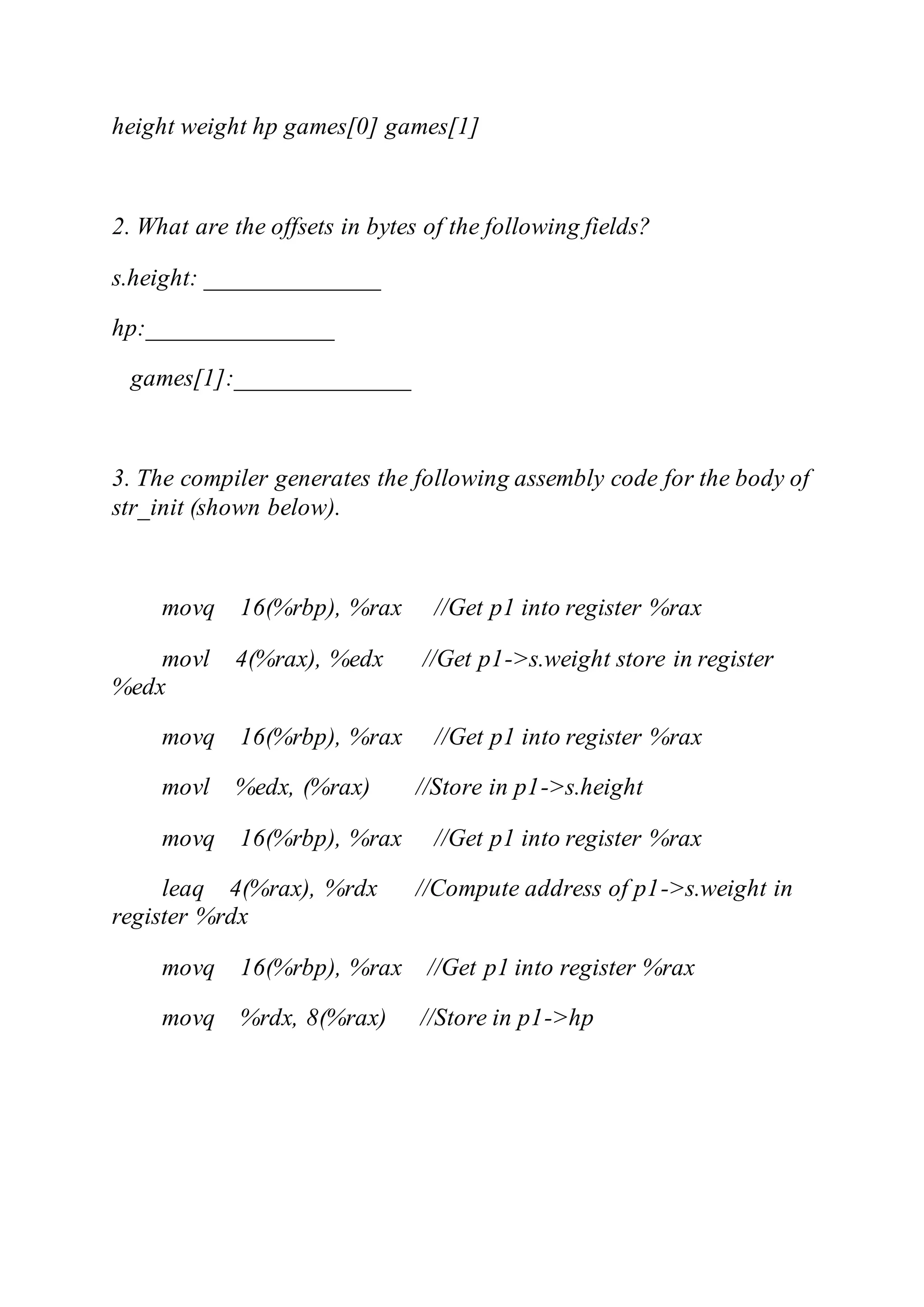 height weight hp games[0] games[1]
2. What are the offsets in bytes of the following fields?
s.height: ______________
hp:_______________
games[1]:______________
3. The compiler generates the following assembly code for the body of
str_init (shown below).
movq 16(%rbp), %rax //Get p1 into register %rax
movl 4(%rax), %edx //Get p1->s.weight store in register
%edx
movq 16(%rbp), %rax //Get p1 into register %rax
movl %edx, (%rax) //Store in p1->s.height
movq 16(%rbp), %rax //Get p1 into register %rax
leaq 4(%rax), %rdx //Compute address of p1->s.weight in
register %rdx
movq 16(%rbp), %rax //Get p1 into register %rax
movq %rdx, 8(%rax) //Store in p1->hp
 