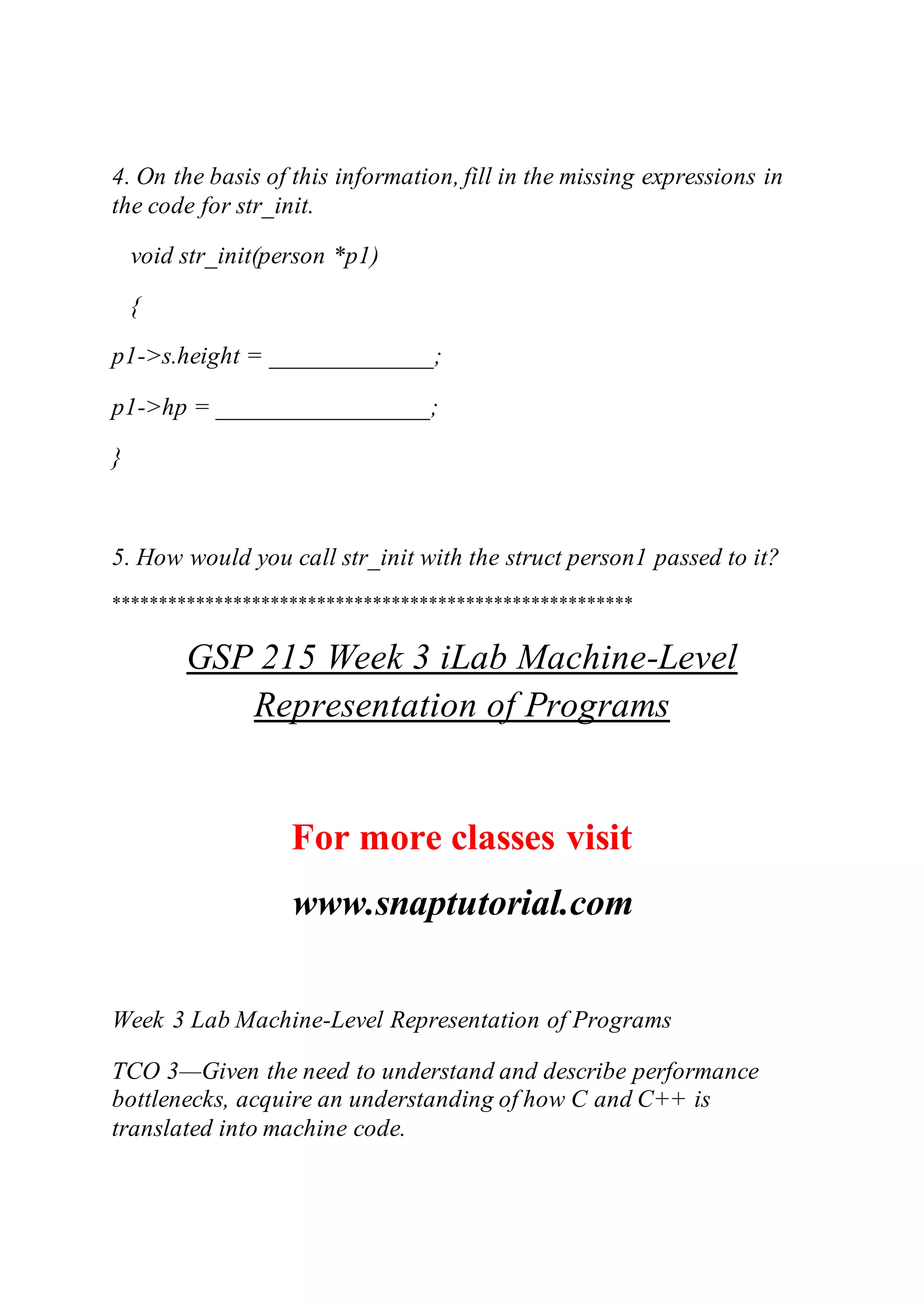 4. On the basis of this information, fill in the missing expressions in
the code for str_init.
void str_init(person *p1)
{
p1->s.height = _____________;
p1->hp = _________________;
}
5. How would you call str_init with the struct person1 passed to it?
********************************************************
GSP 215 Week 3 iLab Machine-Level
Representation of Programs
For more classes visit
www.snaptutorial.com
Week 3 Lab Machine-Level Representation of Programs
TCO 3—Given the need to understand and describe performance
bottlenecks, acquire an understanding of how C and C++ is
translated into machine code.
 