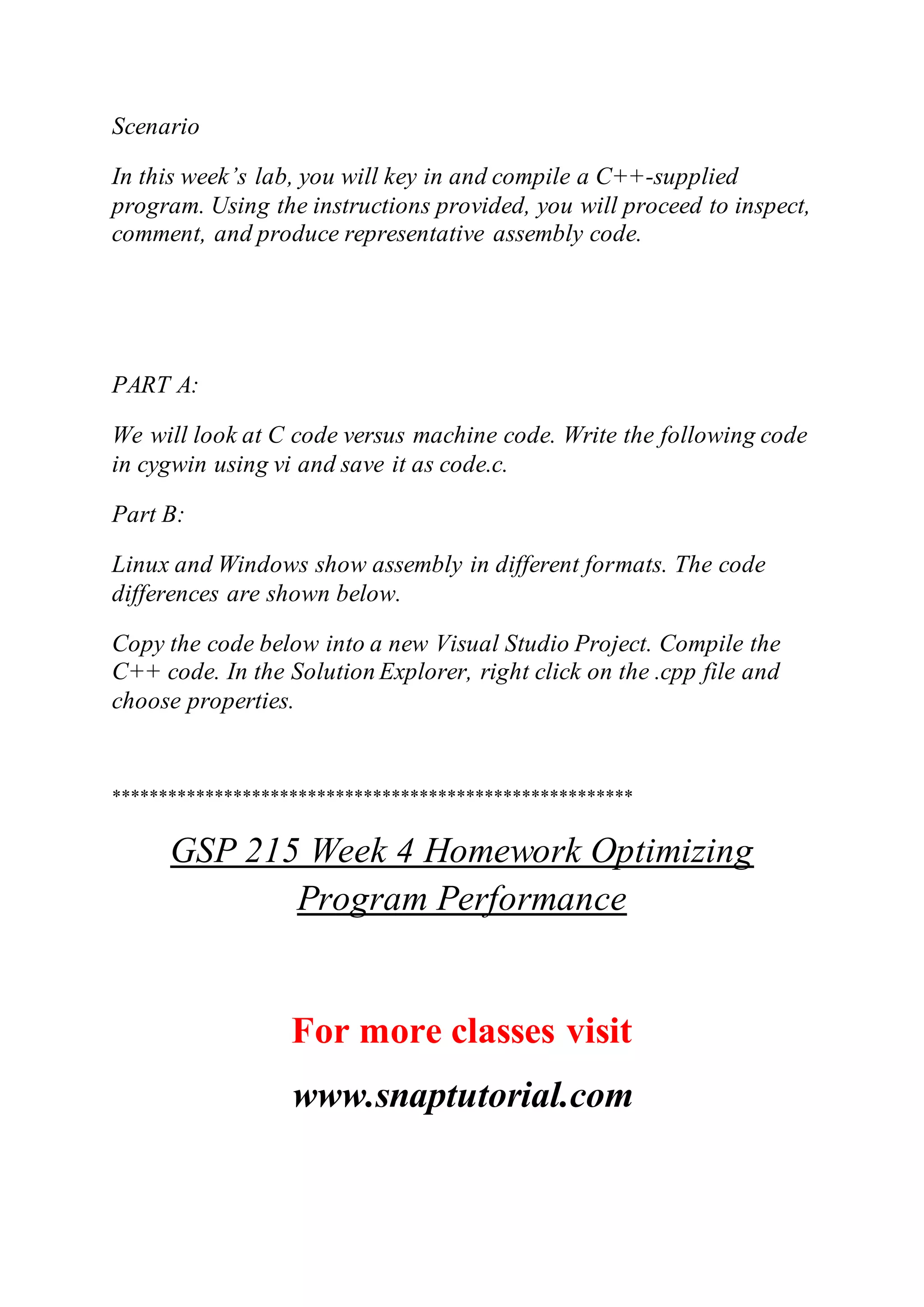 Scenario
In this week’s lab, you will key in and compile a C++-supplied
program. Using the instructions provided, you will proceed to inspect,
comment, and produce representative assembly code.
PART A:
We will look at C code versus machine code. Write the following code
in cygwin using vi and save it as code.c.
Part B:
Linux and Windows show assembly in different formats. The code
differences are shown below.
Copy the code below into a new Visual Studio Project. Compile the
C++ code. In the Solution Explorer, right click on the .cpp file and
choose properties.
********************************************************
GSP 215 Week 4 Homework Optimizing
Program Performance
For more classes visit
www.snaptutorial.com
 