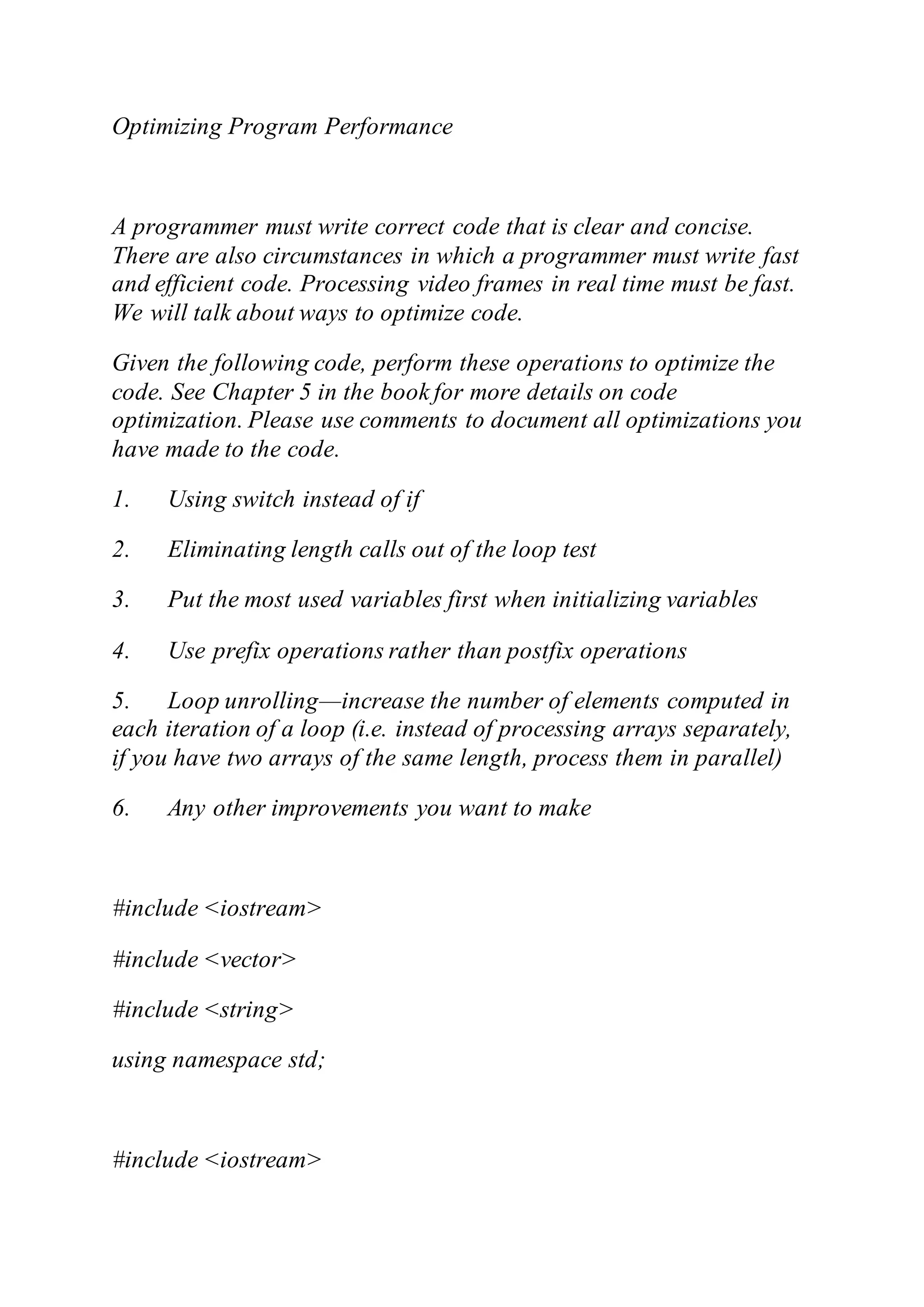 Optimizing Program Performance
A programmer must write correct code that is clear and concise.
There are also circumstances in which a programmer must write fast
and efficient code. Processing video frames in real time must be fast.
We will talk about ways to optimize code.
Given the following code, perform these operations to optimize the
code. See Chapter 5 in the book for more details on code
optimization. Please use comments to document all optimizations you
have made to the code.
1. Using switch instead of if
2. Eliminating length calls out of the loop test
3. Put the most used variables first when initializing variables
4. Use prefix operations rather than postfix operations
5. Loop unrolling—increase the number of elements computed in
each iteration of a loop (i.e. instead of processing arrays separately,
if you have two arrays of the same length, process them in parallel)
6. Any other improvements you want to make
#include <iostream>
#include <vector>
#include <string>
using namespace std;
#include <iostream>
 