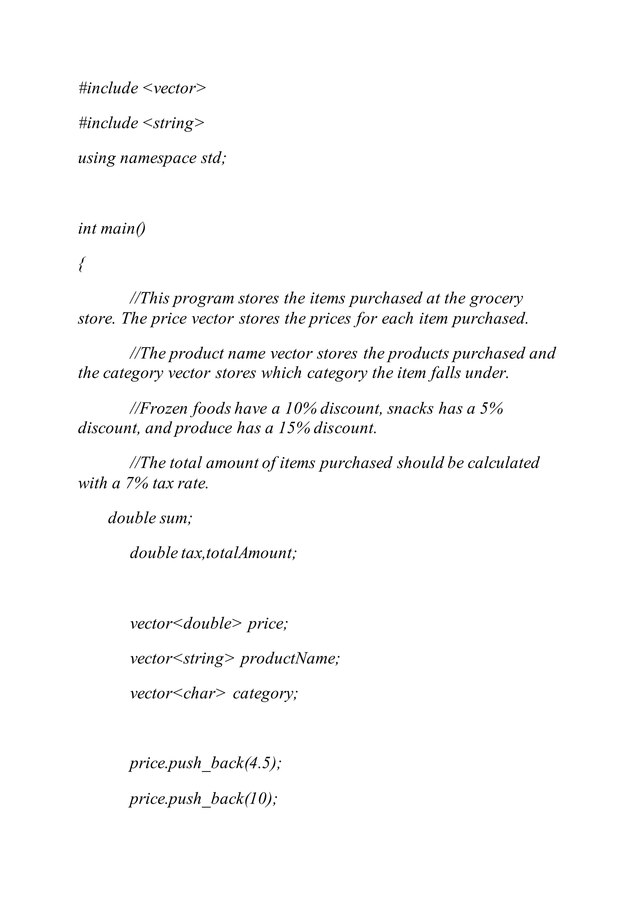 #include <vector>
#include <string>
using namespace std;
int main()
{
//This program stores the items purchased at the grocery
store. The price vector stores the prices for each item purchased.
//The product name vector stores the products purchased and
the category vector stores which category the item falls under.
//Frozen foods have a 10% discount, snacks has a 5%
discount, and produce has a 15% discount.
//The total amount of items purchased should be calculated
with a 7% tax rate.
double sum;
double tax,totalAmount;
vector<double> price;
vector<string> productName;
vector<char> category;
price.push_back(4.5);
price.push_back(10);
 
