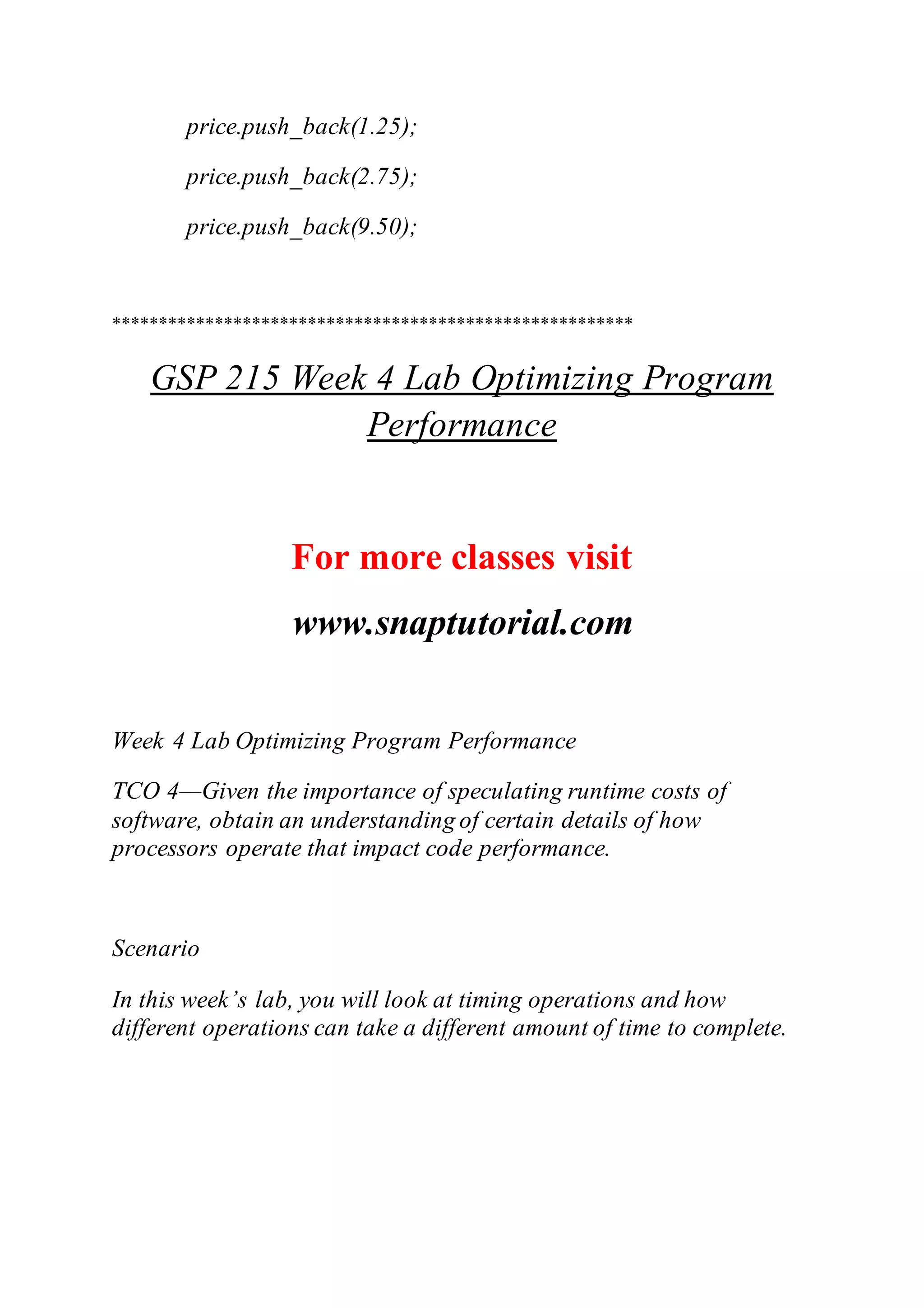 price.push_back(1.25);
price.push_back(2.75);
price.push_back(9.50);
********************************************************
GSP 215 Week 4 Lab Optimizing Program
Performance
For more classes visit
www.snaptutorial.com
Week 4 Lab Optimizing Program Performance
TCO 4—Given the importance of speculating runtime costs of
software, obtain an understanding of certain details of how
processors operate that impact code performance.
Scenario
In this week’s lab, you will look at timing operations and how
different operations can take a different amount of time to complete.
 