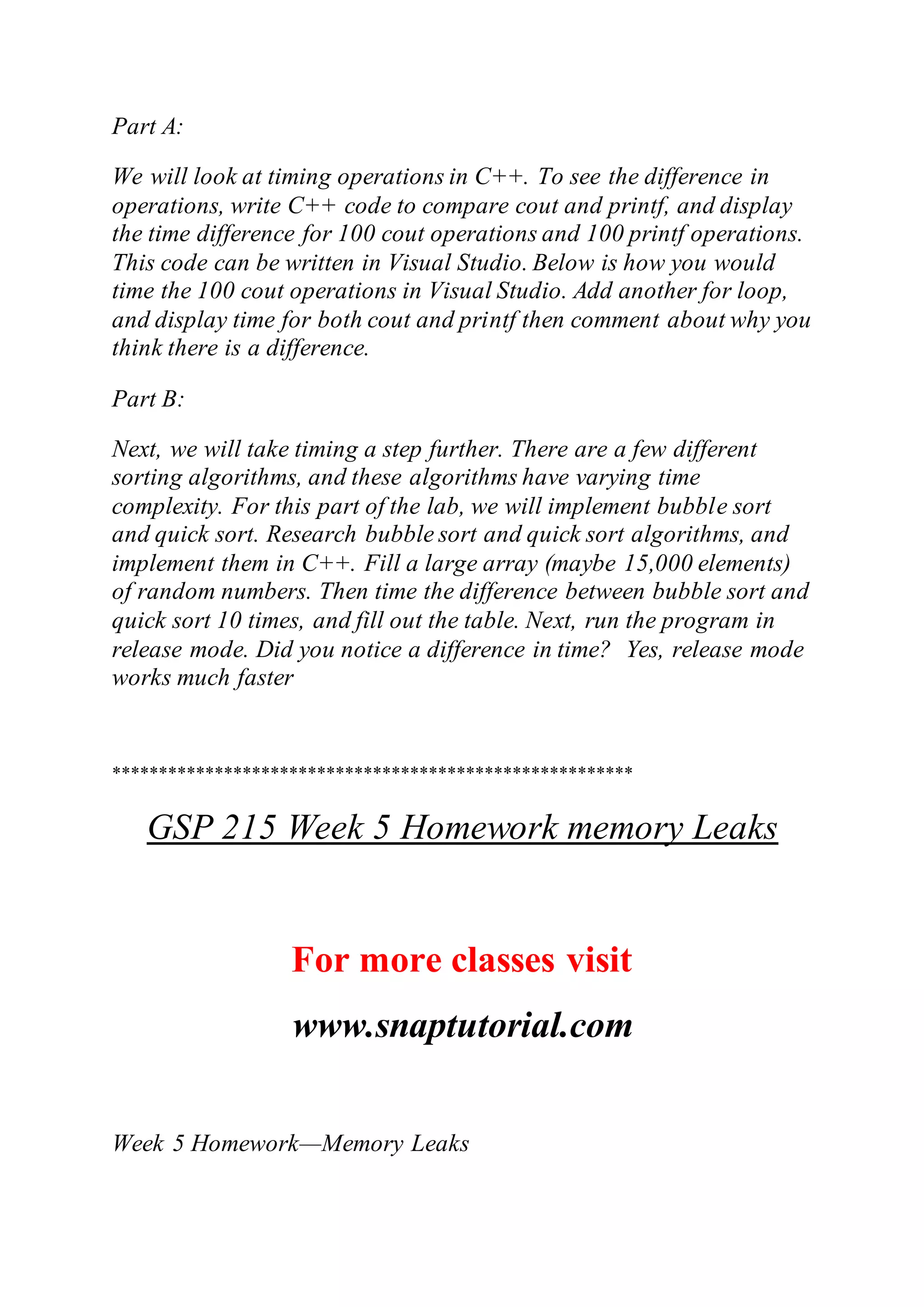 Part A:
We will look at timing operations in C++. To see the difference in
operations, write C++ code to compare cout and printf, and display
the time difference for 100 cout operations and 100 printf operations.
This code can be written in Visual Studio. Below is how you would
time the 100 cout operations in Visual Studio. Add another for loop,
and display time for both cout and printf then comment about why you
think there is a difference.
Part B:
Next, we will take timing a step further. There are a few different
sorting algorithms, and these algorithms have varying time
complexity. For this part of the lab, we will implement bubble sort
and quick sort. Research bubble sort and quick sort algorithms, and
implement them in C++. Fill a large array (maybe 15,000 elements)
of random numbers. Then time the difference between bubble sort and
quick sort 10 times, and fill out the table. Next, run the program in
release mode. Did you notice a difference in time? Yes, release mode
works much faster
********************************************************
GSP 215 Week 5 Homework memory Leaks
For more classes visit
www.snaptutorial.com
Week 5 Homework—Memory Leaks
 