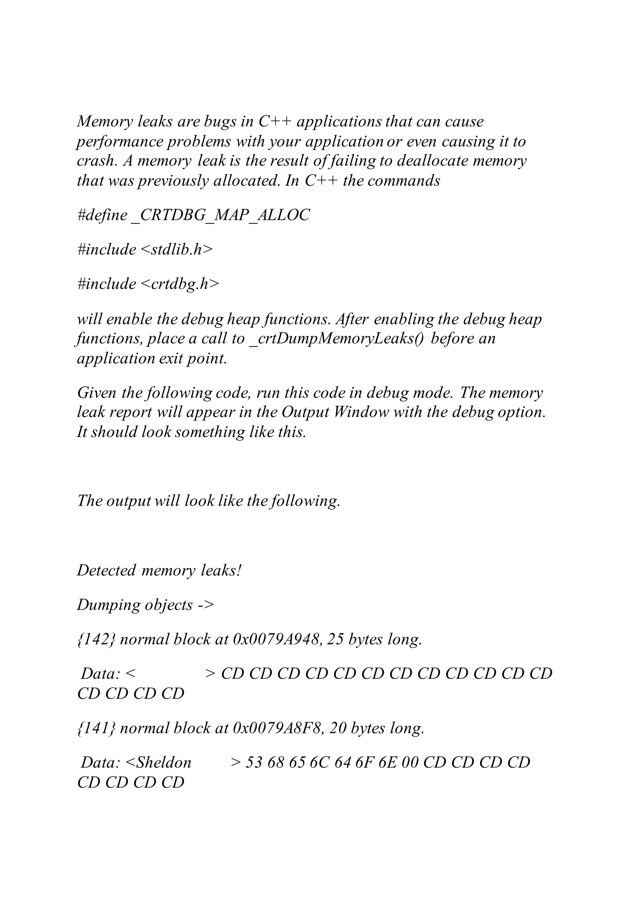 Memory leaks are bugs in C++ applications that can cause
performance problems with your application or even causing it to
crash. A memory leak is the result of failing to deallocate memory
that was previously allocated. In C++ the commands
#define _CRTDBG_MAP_ALLOC
#include <stdlib.h>
#include <crtdbg.h>
will enable the debug heap functions. After enabling the debug heap
functions, place a call to _crtDumpMemoryLeaks() before an
application exit point.
Given the following code, run this code in debug mode. The memory
leak report will appear in the Output Window with the debug option.
It should look something like this.
The output will look like the following.
Detected memory leaks!
Dumping objects ->
{142} normal block at 0x0079A948, 25 bytes long.
Data: < > CD CD CD CD CD CD CD CD CD CD CD CD
CD CD CD CD
{141} normal block at 0x0079A8F8, 20 bytes long.
Data: <Sheldon > 53 68 65 6C 64 6F 6E 00 CD CD CD CD
CD CD CD CD
 