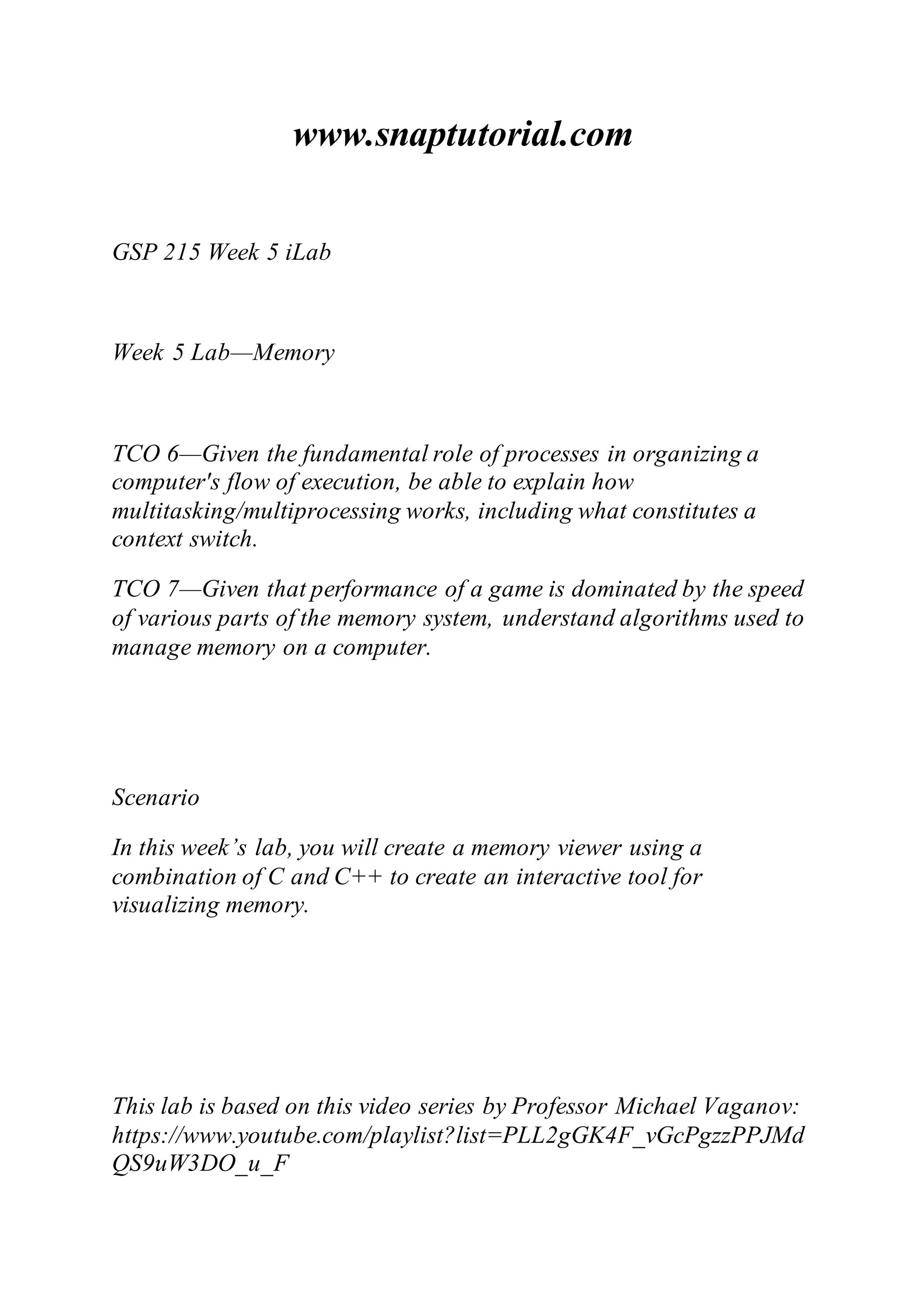 www.snaptutorial.com
GSP 215 Week 5 iLab
Week 5 Lab—Memory
TCO 6—Given the fundamental role of processes in organizing a
computer's flow of execution, be able to explain how
multitasking/multiprocessing works, including what constitutes a
context switch.
TCO 7—Given that performance of a game is dominated by the speed
of various parts of the memory system, understand algorithms used to
manage memory on a computer.
Scenario
In this week’s lab, you will create a memory viewer using a
combination of C and C++ to create an interactive tool for
visualizing memory.
This lab is based on this video series by Professor Michael Vaganov:
https://www.youtube.com/playlist?list=PLL2gGK4F_vGcPgzzPPJMd
QS9uW3DO_u_F
 
