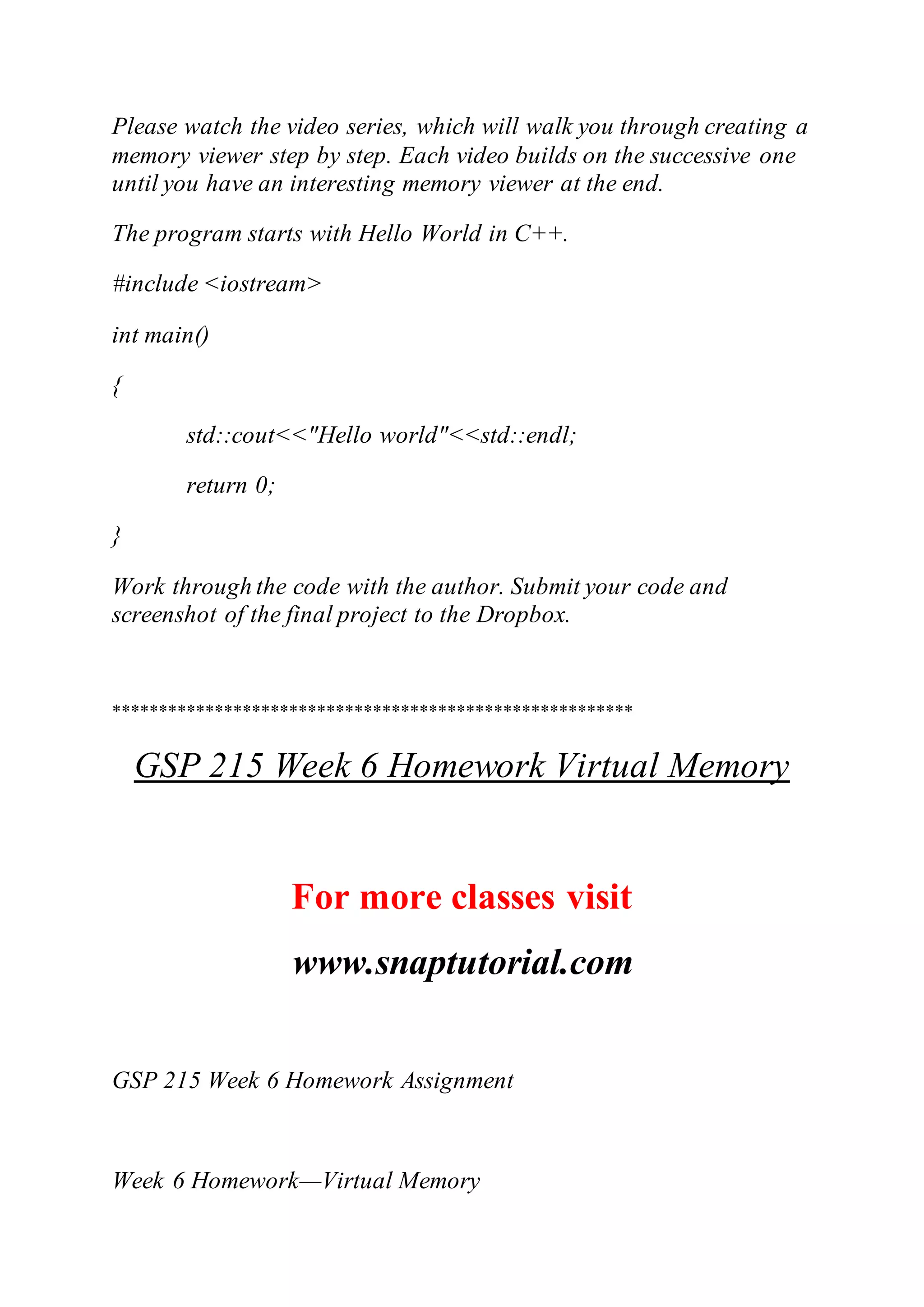 Please watch the video series, which will walk you through creating a
memory viewer step by step. Each video builds on the successive one
until you have an interesting memory viewer at the end.
The program starts with Hello World in C++.
#include <iostream>
int main()
{
std::cout<<"Hello world"<<std::endl;
return 0;
}
Work through the code with the author. Submit your code and
screenshot of the final project to the Dropbox.
********************************************************
GSP 215 Week 6 Homework Virtual Memory
For more classes visit
www.snaptutorial.com
GSP 215 Week 6 Homework Assignment
Week 6 Homework—Virtual Memory
 