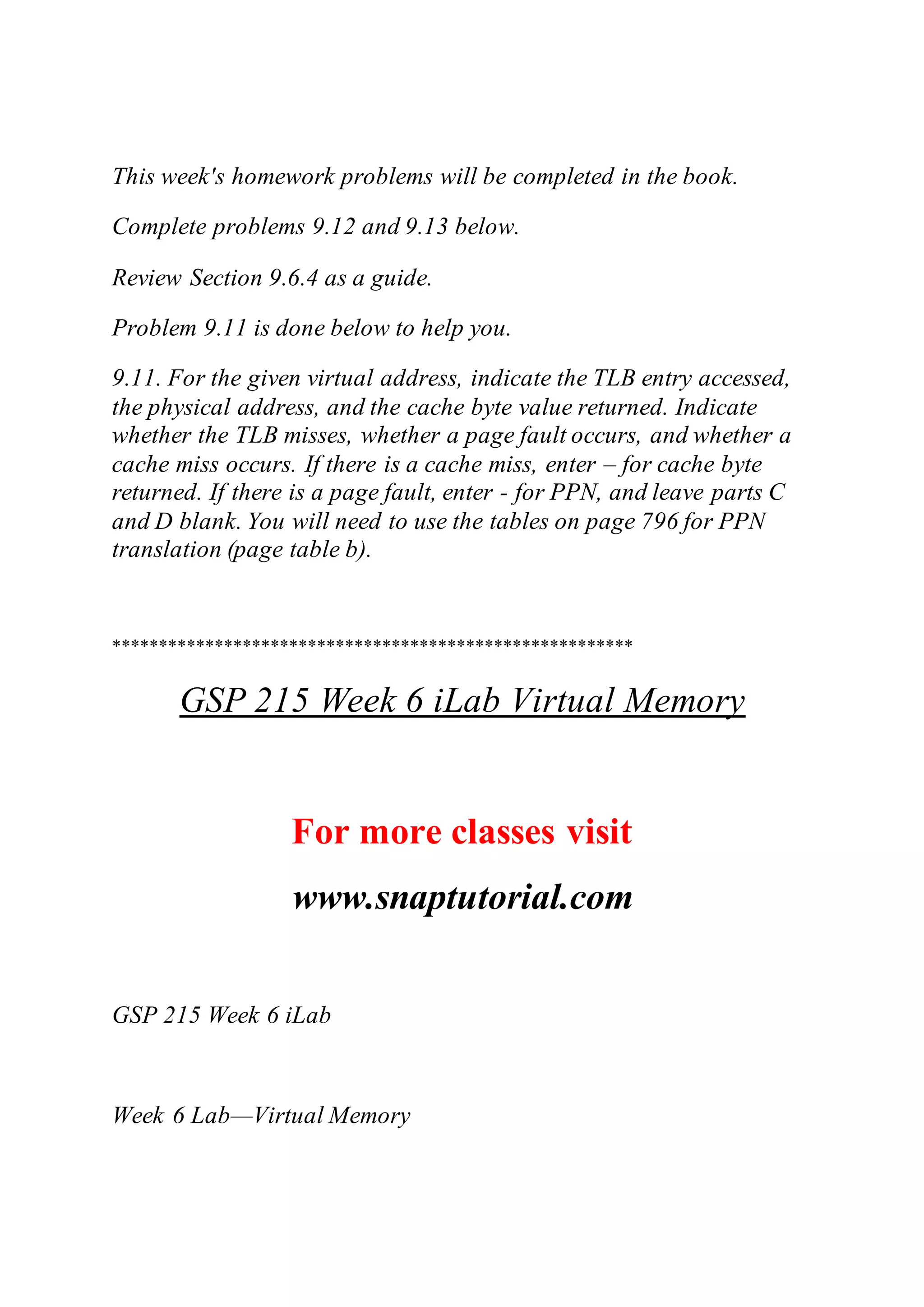 This week's homework problems will be completed in the book.
Complete problems 9.12 and 9.13 below.
Review Section 9.6.4 as a guide.
Problem 9.11 is done below to help you.
9.11. For the given virtual address, indicate the TLB entry accessed,
the physical address, and the cache byte value returned. Indicate
whether the TLB misses, whether a page fault occurs, and whether a
cache miss occurs. If there is a cache miss, enter – for cache byte
returned. If there is a page fault, enter - for PPN, and leave parts C
and D blank. You will need to use the tables on page 796 for PPN
translation (page table b).
********************************************************
GSP 215 Week 6 iLab Virtual Memory
For more classes visit
www.snaptutorial.com
GSP 215 Week 6 iLab
Week 6 Lab—Virtual Memory
 
