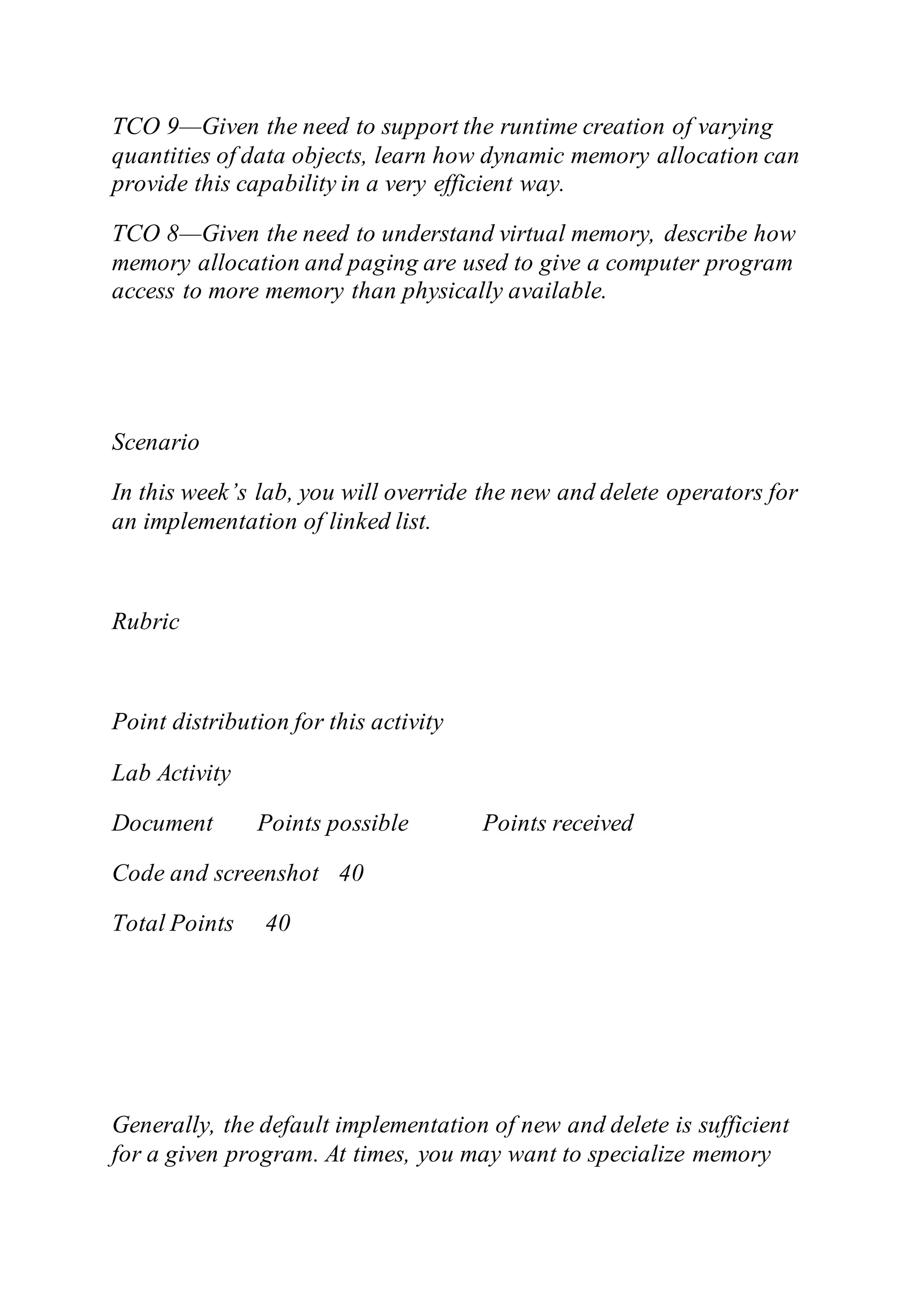 TCO 9—Given the need to support the runtime creation of varying
quantities of data objects, learn how dynamic memory allocation can
provide this capability in a very efficient way.
TCO 8—Given the need to understand virtual memory, describe how
memory allocation and paging are used to give a computer program
access to more memory than physically available.
Scenario
In this week’s lab, you will override the new and delete operators for
an implementation of linked list.
Rubric
Point distribution for this activity
Lab Activity
Document Points possible Points received
Code and screenshot 40
Total Points 40
Generally, the default implementation of new and delete is sufficient
for a given program. At times, you may want to specialize memory
 