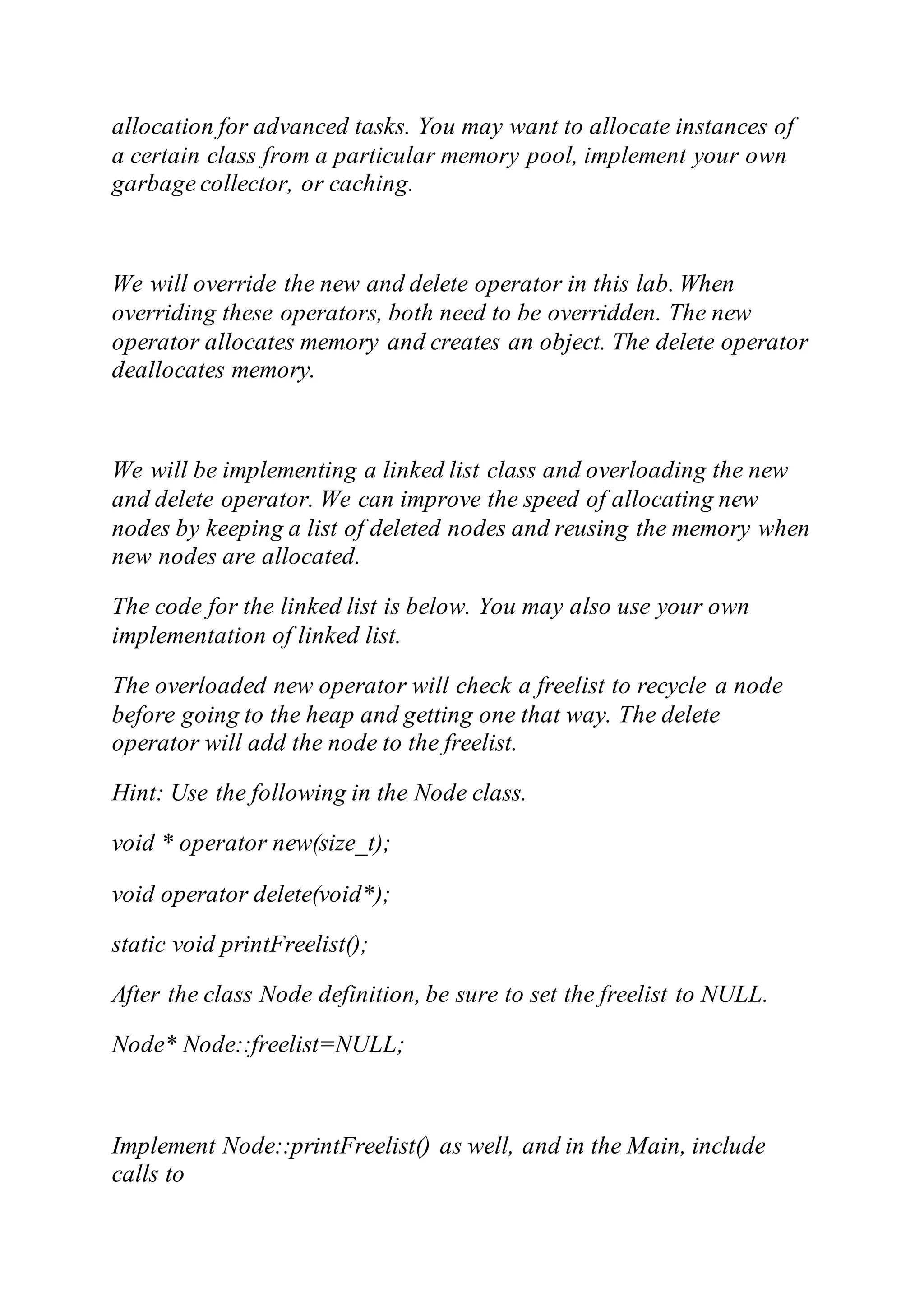 allocation for advanced tasks. You may want to allocate instances of
a certain class from a particular memory pool, implement your own
garbage collector, or caching.
We will override the new and delete operator in this lab. When
overriding these operators, both need to be overridden. The new
operator allocates memory and creates an object. The delete operator
deallocates memory.
We will be implementing a linked list class and overloading the new
and delete operator. We can improve the speed of allocating new
nodes by keeping a list of deleted nodes and reusing the memory when
new nodes are allocated.
The code for the linked list is below. You may also use your own
implementation of linked list.
The overloaded new operator will check a freelist to recycle a node
before going to the heap and getting one that way. The delete
operator will add the node to the freelist.
Hint: Use the following in the Node class.
void * operator new(size_t);
void operator delete(void*);
static void printFreelist();
After the class Node definition, be sure to set the freelist to NULL.
Node* Node::freelist=NULL;
Implement Node::printFreelist() as well, and in the Main, include
calls to
 