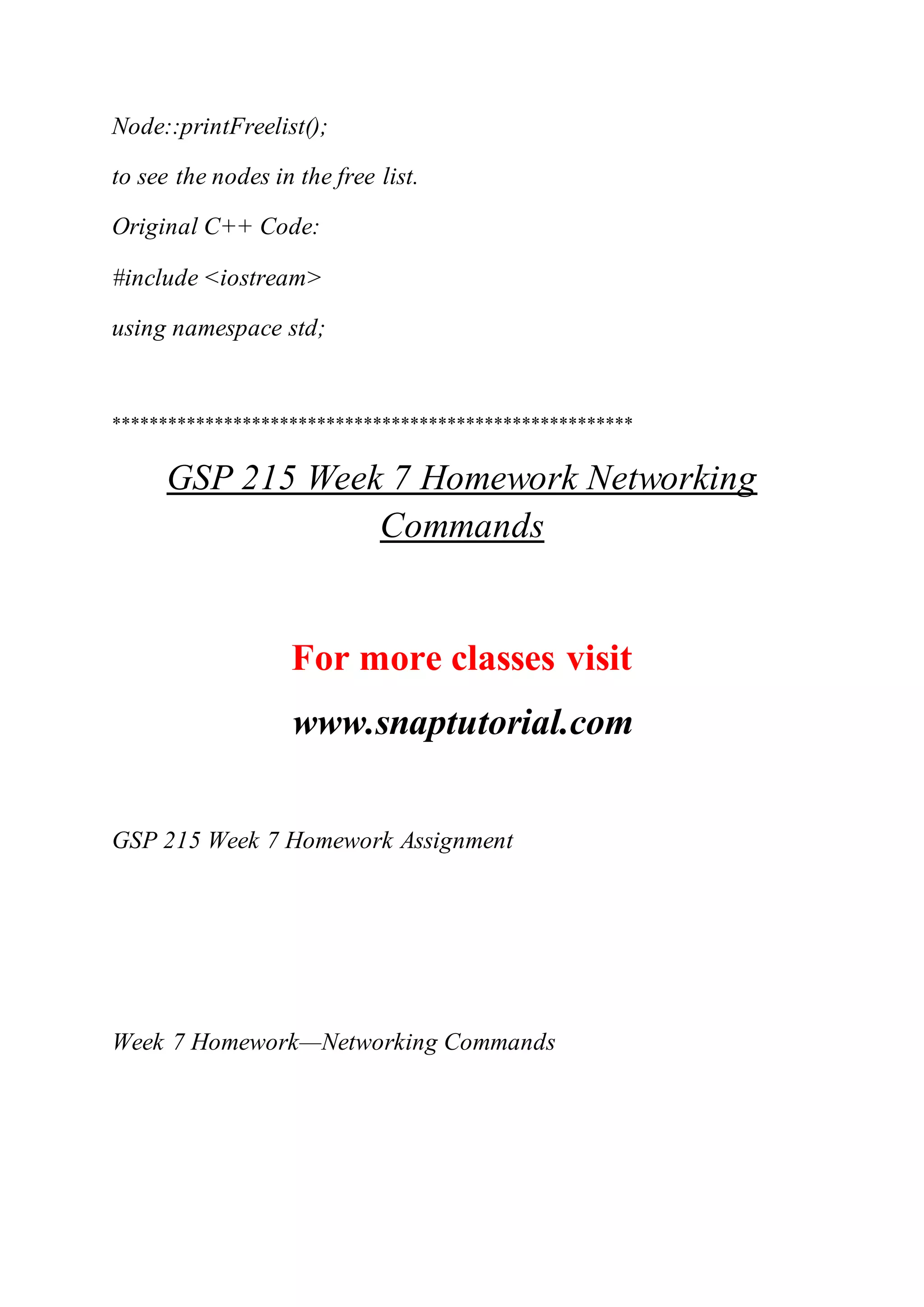 Node::printFreelist();
to see the nodes in the free list.
Original C++ Code:
#include <iostream>
using namespace std;
********************************************************
GSP 215 Week 7 Homework Networking
Commands
For more classes visit
www.snaptutorial.com
GSP 215 Week 7 Homework Assignment
Week 7 Homework—Networking Commands
 