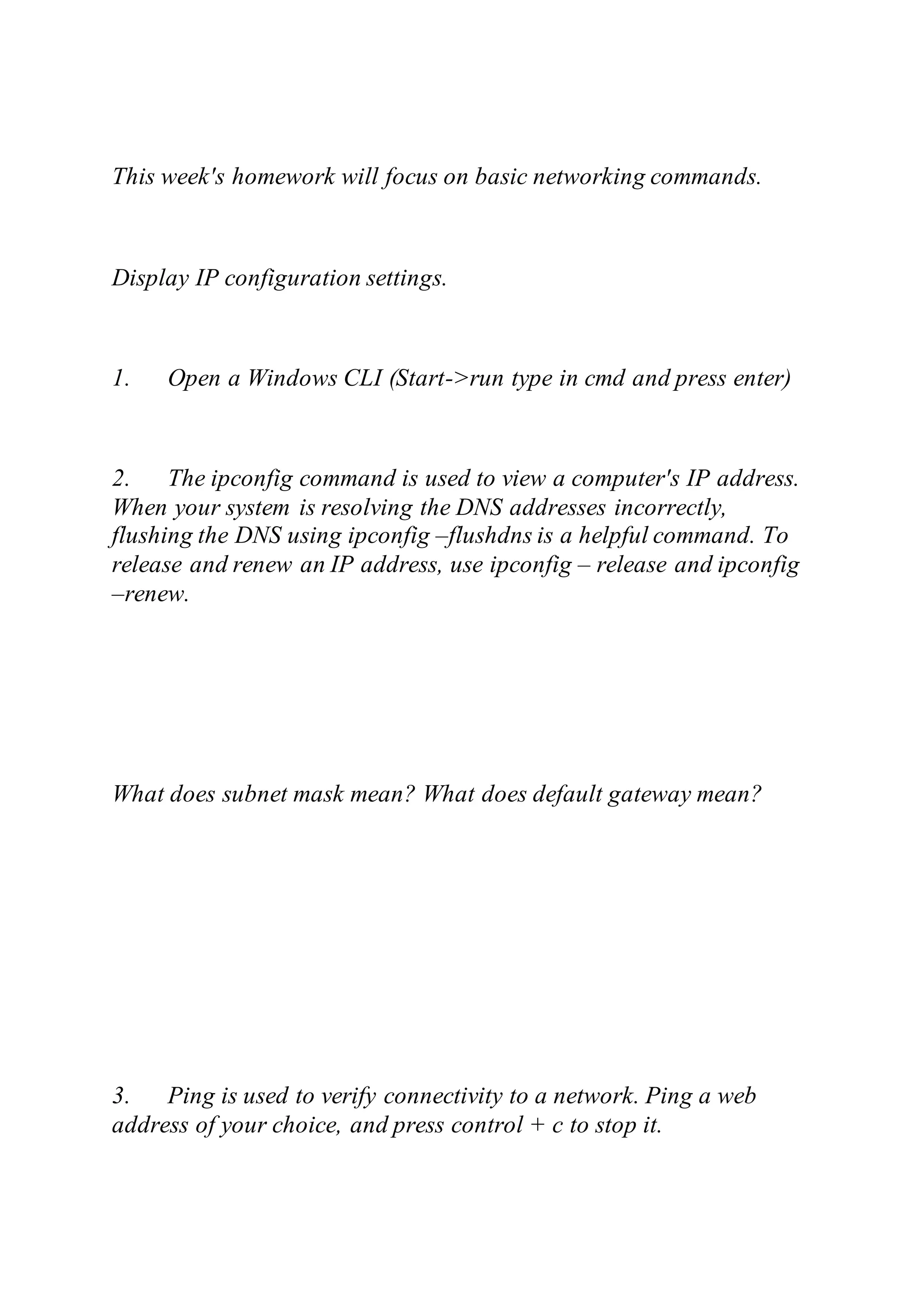 This week's homework will focus on basic networking commands.
Display IP configuration settings.
1. Open a Windows CLI (Start->run type in cmd and press enter)
2. The ipconfig command is used to view a computer's IP address.
When your system is resolving the DNS addresses incorrectly,
flushing the DNS using ipconfig –flushdns is a helpful command. To
release and renew an IP address, use ipconfig – release and ipconfig
–renew.
What does subnet mask mean? What does default gateway mean?
3. Ping is used to verify connectivity to a network. Ping a web
address of your choice, and press control + c to stop it.
 