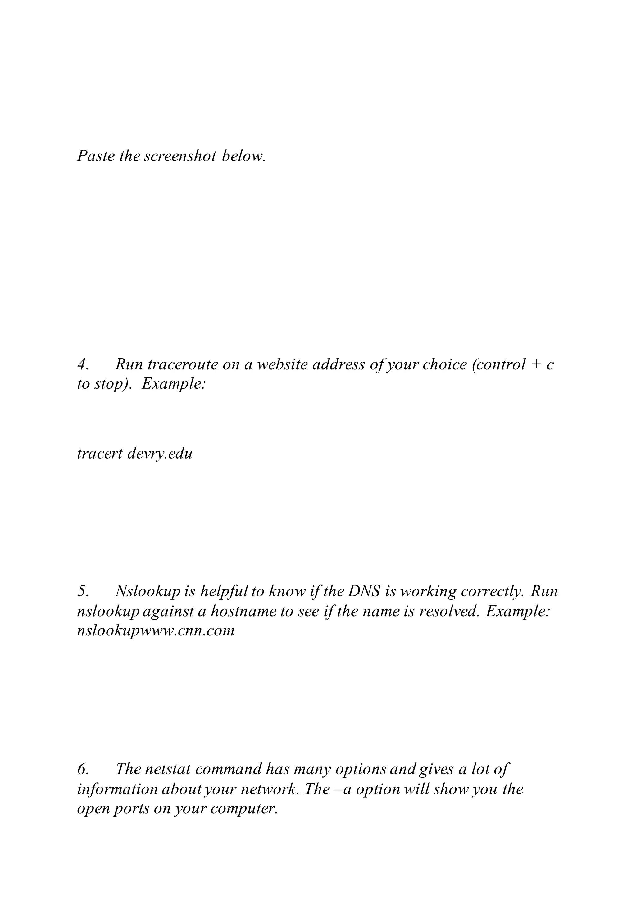 Paste the screenshot below.
4. Run traceroute on a website address of your choice (control + c
to stop). Example:
tracert devry.edu
5. Nslookup is helpful to know if the DNS is working correctly. Run
nslookup against a hostname to see if the name is resolved. Example:
nslookupwww.cnn.com
6. The netstat command has many options and gives a lot of
information about your network. The –a option will show you the
open ports on your computer.
 