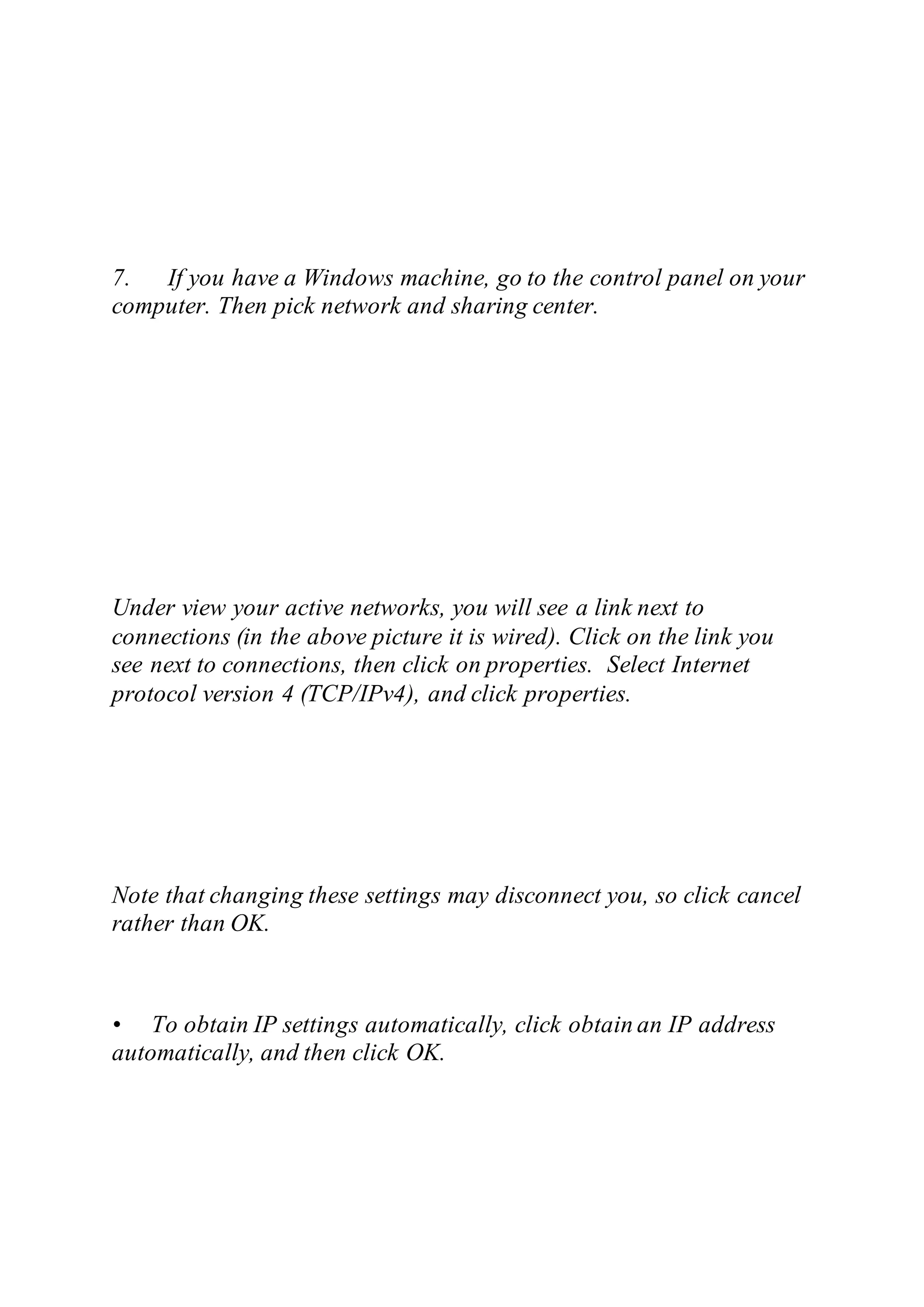 7. If you have a Windows machine, go to the control panel on your
computer. Then pick network and sharing center.
Under view your active networks, you will see a link next to
connections (in the above picture it is wired). Click on the link you
see next to connections, then click on properties. Select Internet
protocol version 4 (TCP/IPv4), and click properties.
Note that changing these settings may disconnect you, so click cancel
rather than OK.
• To obtain IP settings automatically, click obtain an IP address
automatically, and then click OK.
 