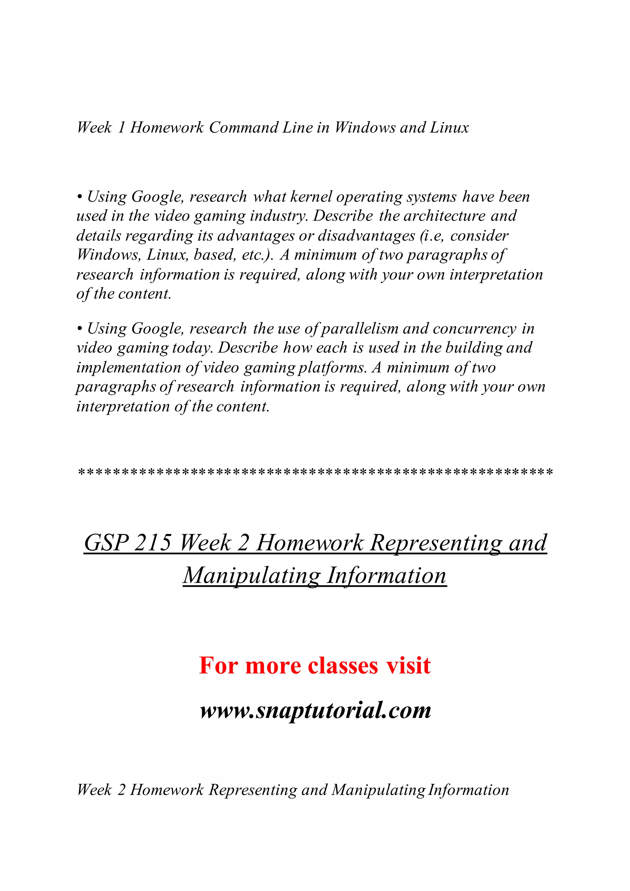 Week 1 Homework Command Line in Windows and Linux
• Using Google, research what kernel operating systems have been
used in the video gaming industry. Describe the architecture and
details regarding its advantages or disadvantages (i.e, consider
Windows, Linux, based, etc.). A minimum of two paragraphs of
research information is required, along with your own interpretation
of the content.
• Using Google, research the use of parallelism and concurrency in
video gaming today. Describe how each is used in the building and
implementation of video gaming platforms. A minimum of two
paragraphs of research information is required, along with your own
interpretation of the content.
********************************************************
GSP 215 Week 2 Homework Representing and
Manipulating Information
For more classes visit
www.snaptutorial.com
Week 2 Homework Representing and Manipulating Information
 