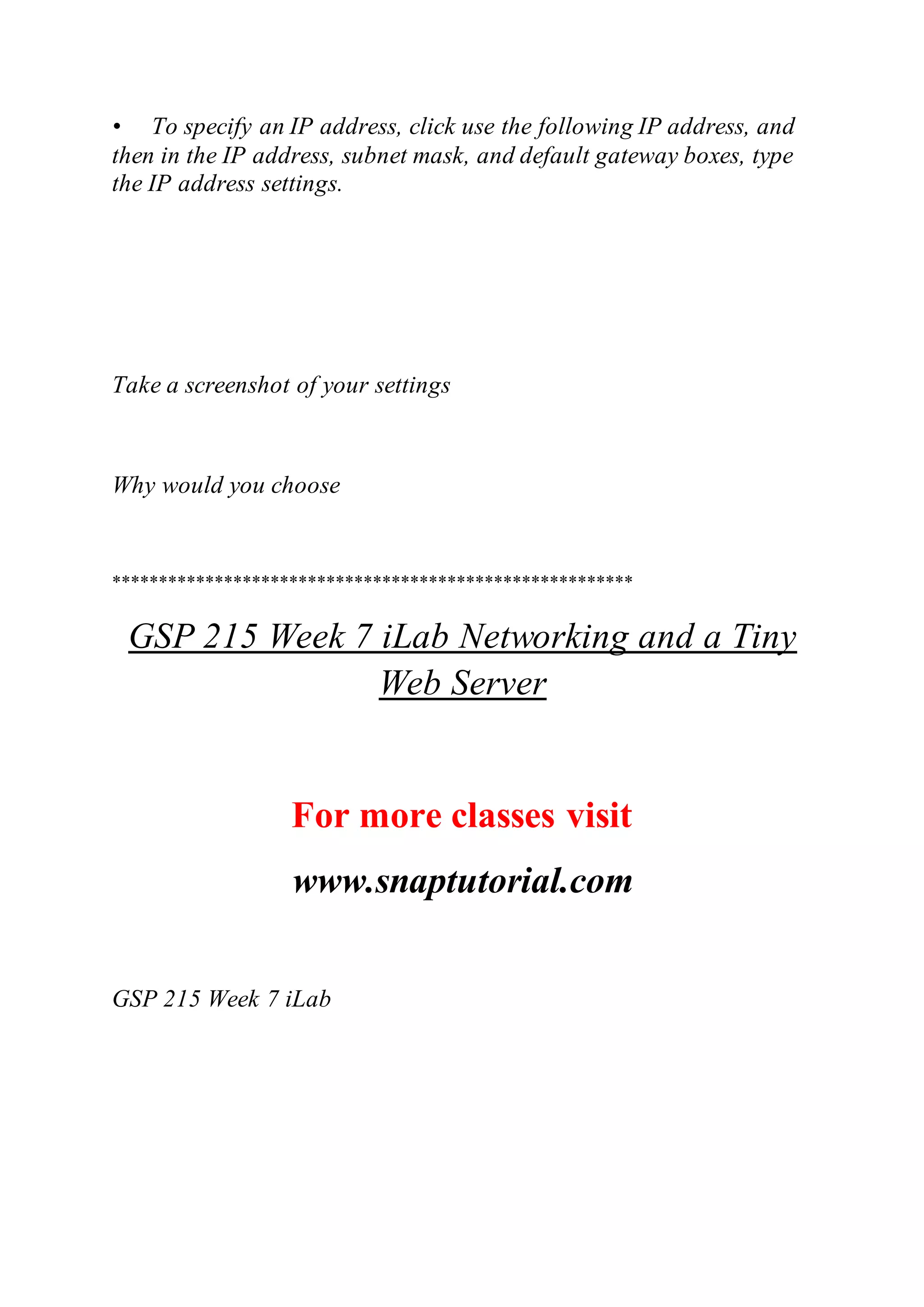 • To specify an IP address, click use the following IP address, and
then in the IP address, subnet mask, and default gateway boxes, type
the IP address settings.
Take a screenshot of your settings
Why would you choose
********************************************************
GSP 215 Week 7 iLab Networking and a Tiny
Web Server
For more classes visit
www.snaptutorial.com
GSP 215 Week 7 iLab
 