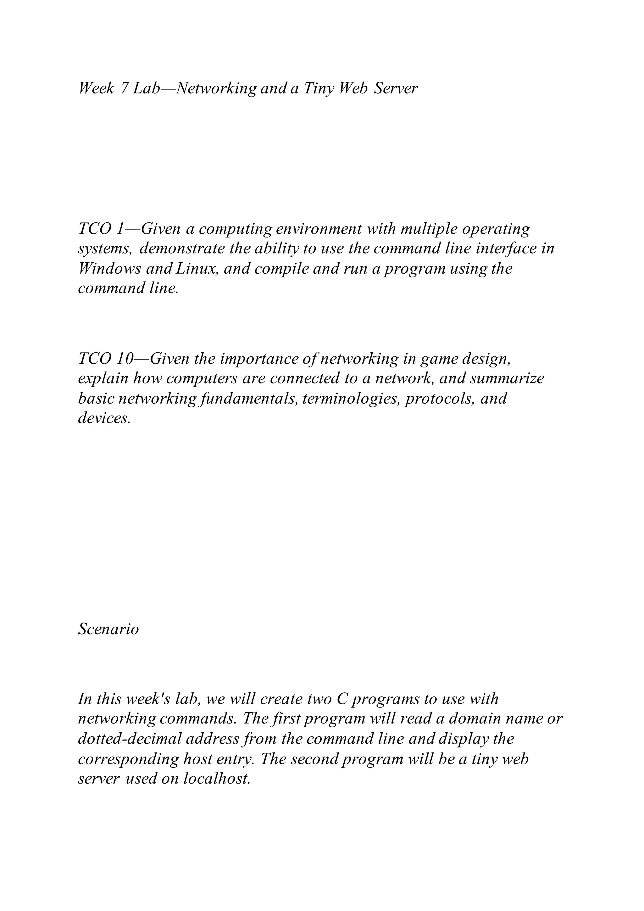 Week 7 Lab—Networking and a Tiny Web Server
TCO 1—Given a computing environment with multiple operating
systems, demonstrate the ability to use the command line interface in
Windows and Linux, and compile and run a program using the
command line.
TCO 10—Given the importance of networking in game design,
explain how computers are connected to a network, and summarize
basic networking fundamentals, terminologies, protocols, and
devices.
Scenario
In this week's lab, we will create two C programs to use with
networking commands. The first program will read a domain name or
dotted-decimal address from the command line and display the
corresponding host entry. The second program will be a tiny web
server used on localhost.
 