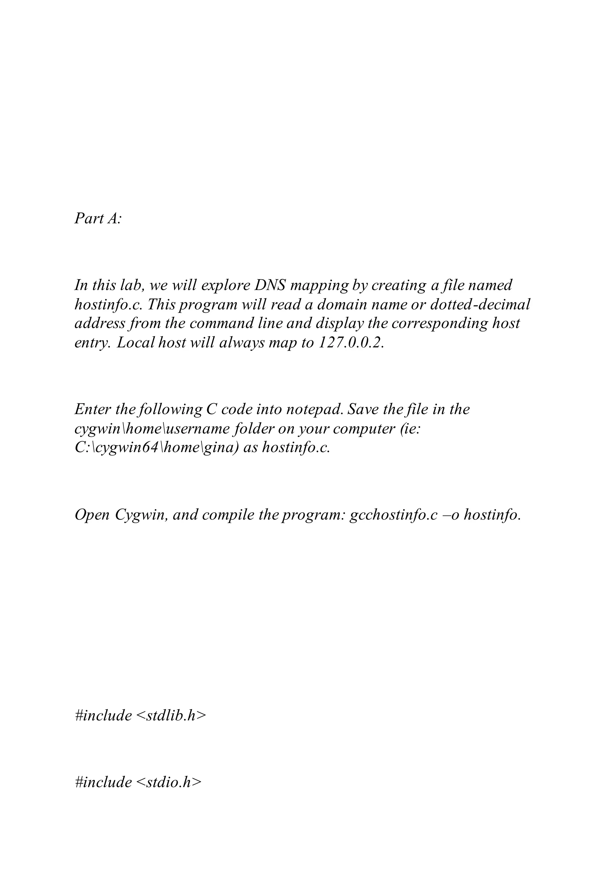 Part A:
In this lab, we will explore DNS mapping by creating a file named
hostinfo.c. This program will read a domain name or dotted-decimal
address from the command line and display the corresponding host
entry. Local host will always map to 127.0.0.2.
Enter the following C code into notepad. Save the file in the
cygwinhomeusername folder on your computer (ie:
C:cygwin64homegina) as hostinfo.c.
Open Cygwin, and compile the program: gcchostinfo.c –o hostinfo.
#include <stdlib.h>
#include <stdio.h>
 