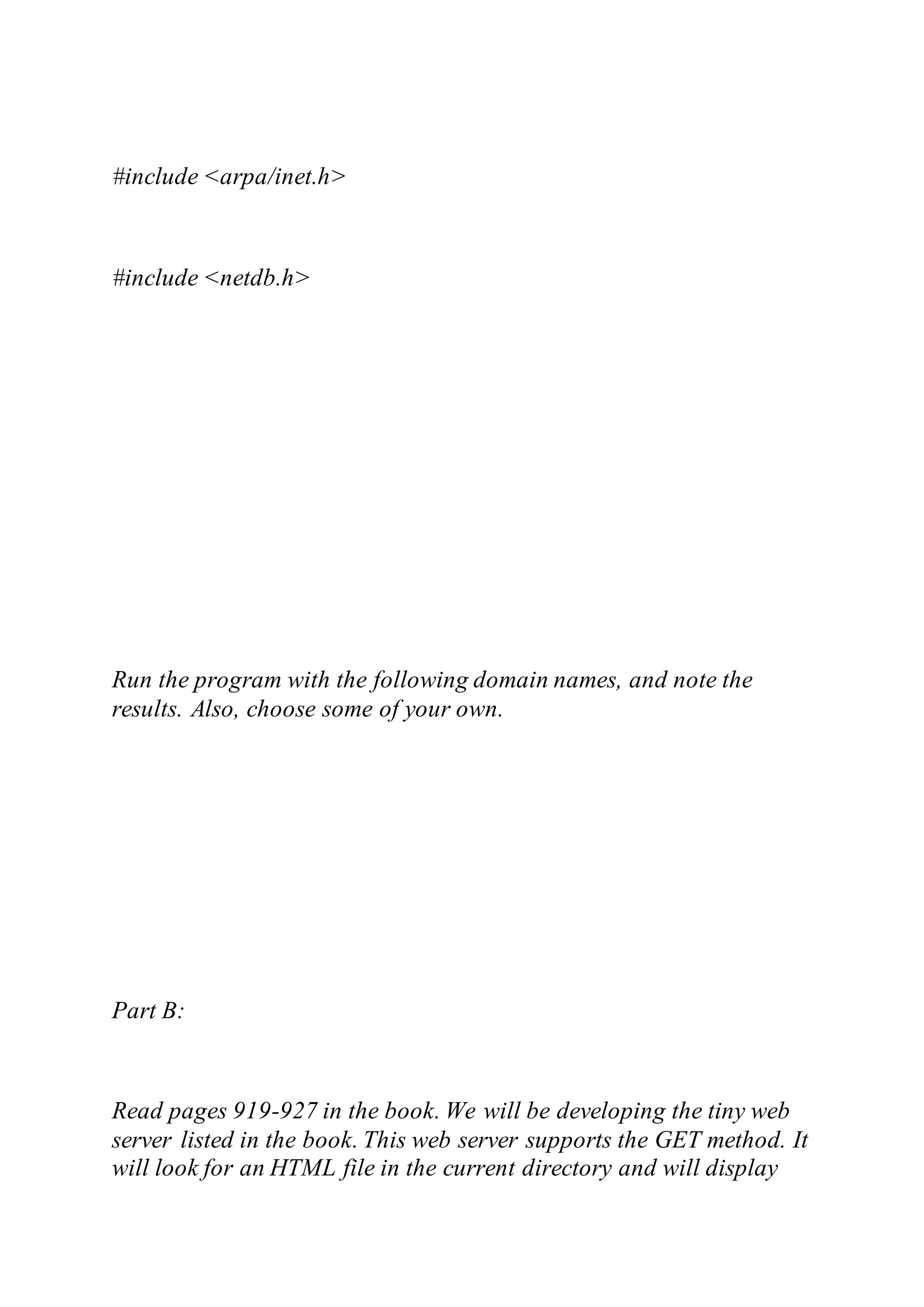 #include <arpa/inet.h>
#include <netdb.h>
Run the program with the following domain names, and note the
results. Also, choose some of your own.
Part B:
Read pages 919-927 in the book. We will be developing the tiny web
server listed in the book. This web server supports the GET method. It
will look for an HTML file in the current directory and will display
 
