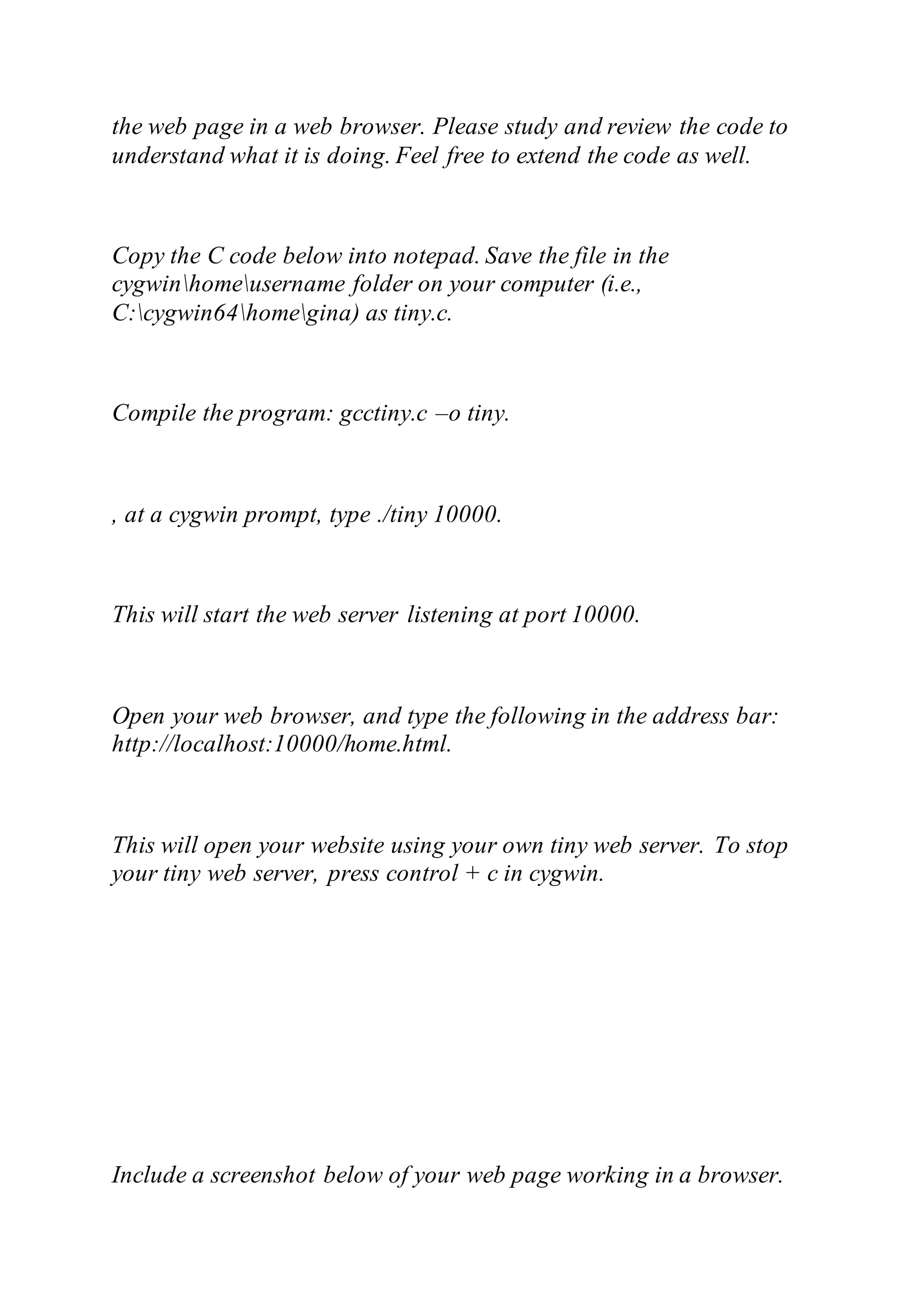 the web page in a web browser. Please study and review the code to
understand what it is doing. Feel free to extend the code as well.
Copy the C code below into notepad. Save the file in the
cygwinhomeusername folder on your computer (i.e.,
C:cygwin64homegina) as tiny.c.
Compile the program: gcctiny.c –o tiny.
, at a cygwin prompt, type ./tiny 10000.
This will start the web server listening at port 10000.
Open your web browser, and type the following in the address bar:
http://localhost:10000/home.html.
This will open your website using your own tiny web server. To stop
your tiny web server, press control + c in cygwin.
Include a screenshot below of your web page working in a browser.
 