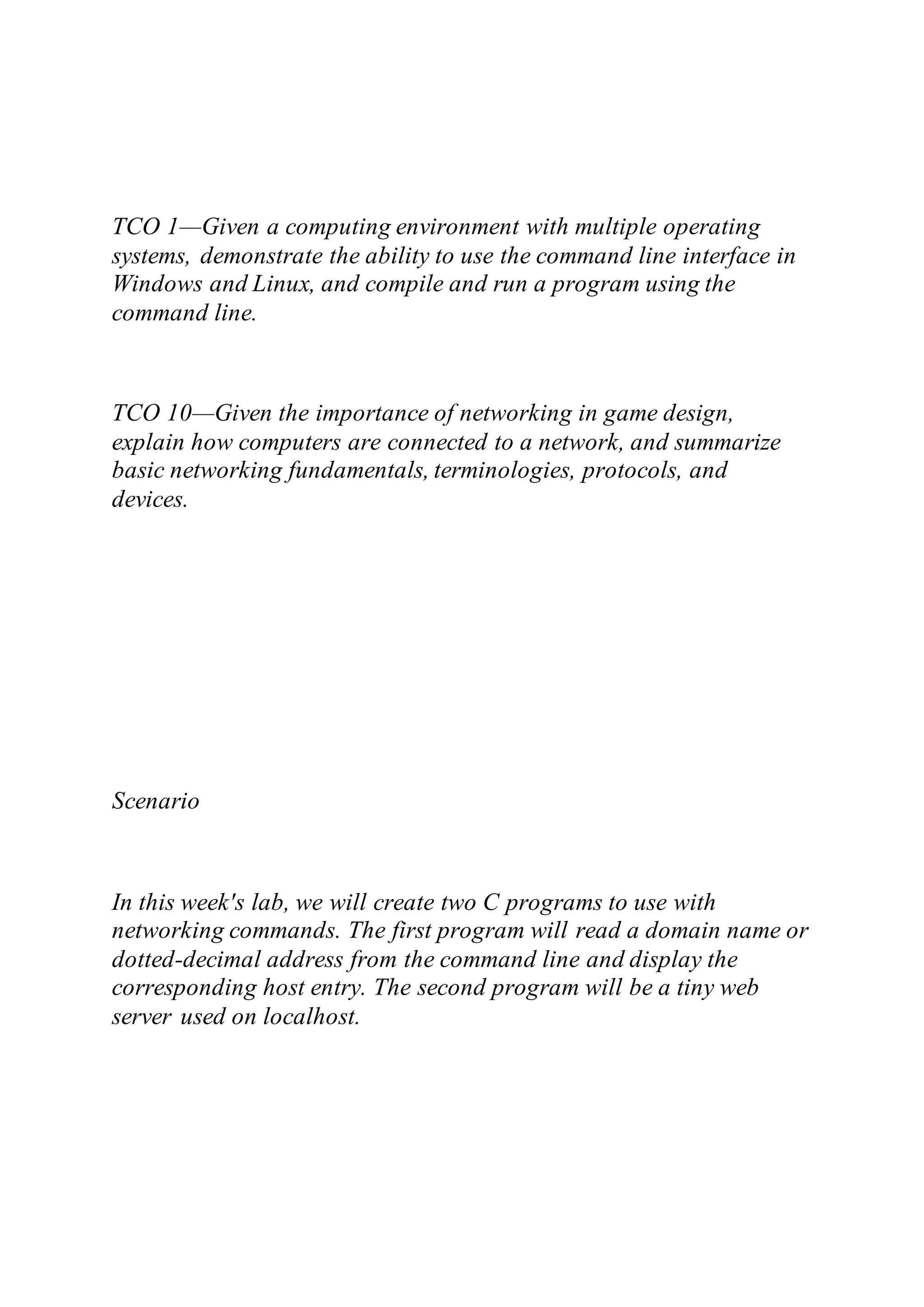 TCO 1—Given a computing environment with multiple operating
systems, demonstrate the ability to use the command line interface in
Windows and Linux, and compile and run a program using the
command line.
TCO 10—Given the importance of networking in game design,
explain how computers are connected to a network, and summarize
basic networking fundamentals, terminologies, protocols, and
devices.
Scenario
In this week's lab, we will create two C programs to use with
networking commands. The first program will read a domain name or
dotted-decimal address from the command line and display the
corresponding host entry. The second program will be a tiny web
server used on localhost.
 