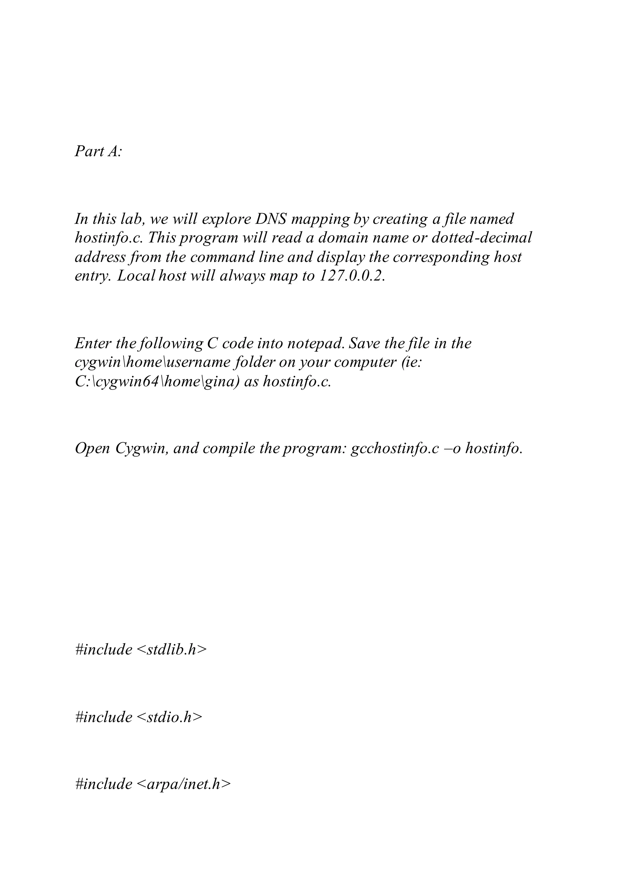 Part A:
In this lab, we will explore DNS mapping by creating a file named
hostinfo.c. This program will read a domain name or dotted-decimal
address from the command line and display the corresponding host
entry. Local host will always map to 127.0.0.2.
Enter the following C code into notepad. Save the file in the
cygwinhomeusername folder on your computer (ie:
C:cygwin64homegina) as hostinfo.c.
Open Cygwin, and compile the program: gcchostinfo.c –o hostinfo.
#include <stdlib.h>
#include <stdio.h>
#include <arpa/inet.h>
 