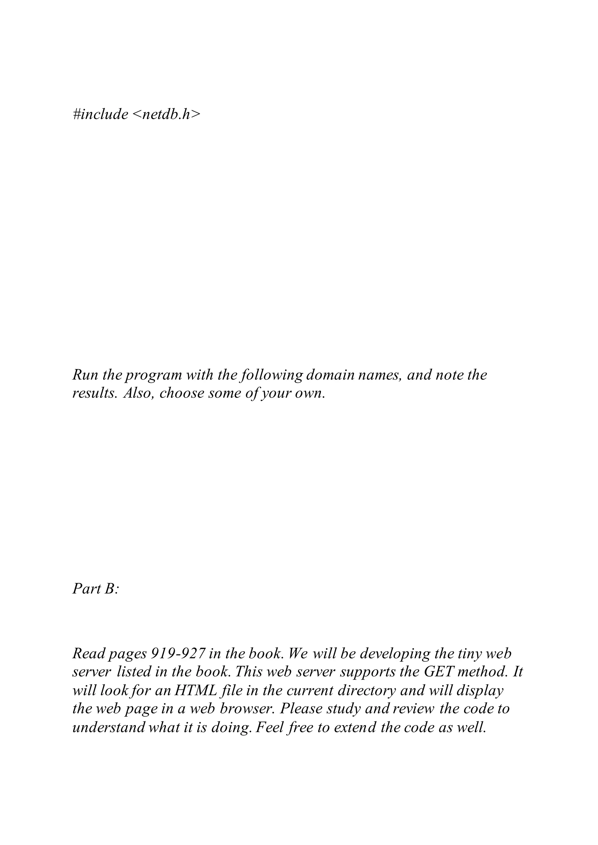 #include <netdb.h>
Run the program with the following domain names, and note the
results. Also, choose some of your own.
Part B:
Read pages 919-927 in the book. We will be developing the tiny web
server listed in the book. This web server supports the GET method. It
will look for an HTML file in the current directory and will display
the web page in a web browser. Please study and review the code to
understand what it is doing. Feel free to extend the code as well.
 