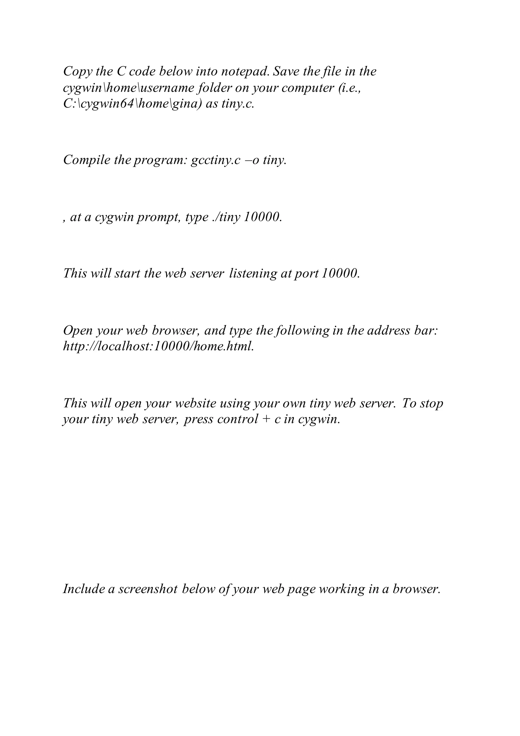 Copy the C code below into notepad. Save the file in the
cygwinhomeusername folder on your computer (i.e.,
C:cygwin64homegina) as tiny.c.
Compile the program: gcctiny.c –o tiny.
, at a cygwin prompt, type ./tiny 10000.
This will start the web server listening at port 10000.
Open your web browser, and type the following in the address bar:
http://localhost:10000/home.html.
This will open your website using your own tiny web server. To stop
your tiny web server, press control + c in cygwin.
Include a screenshot below of your web page working in a browser.
 