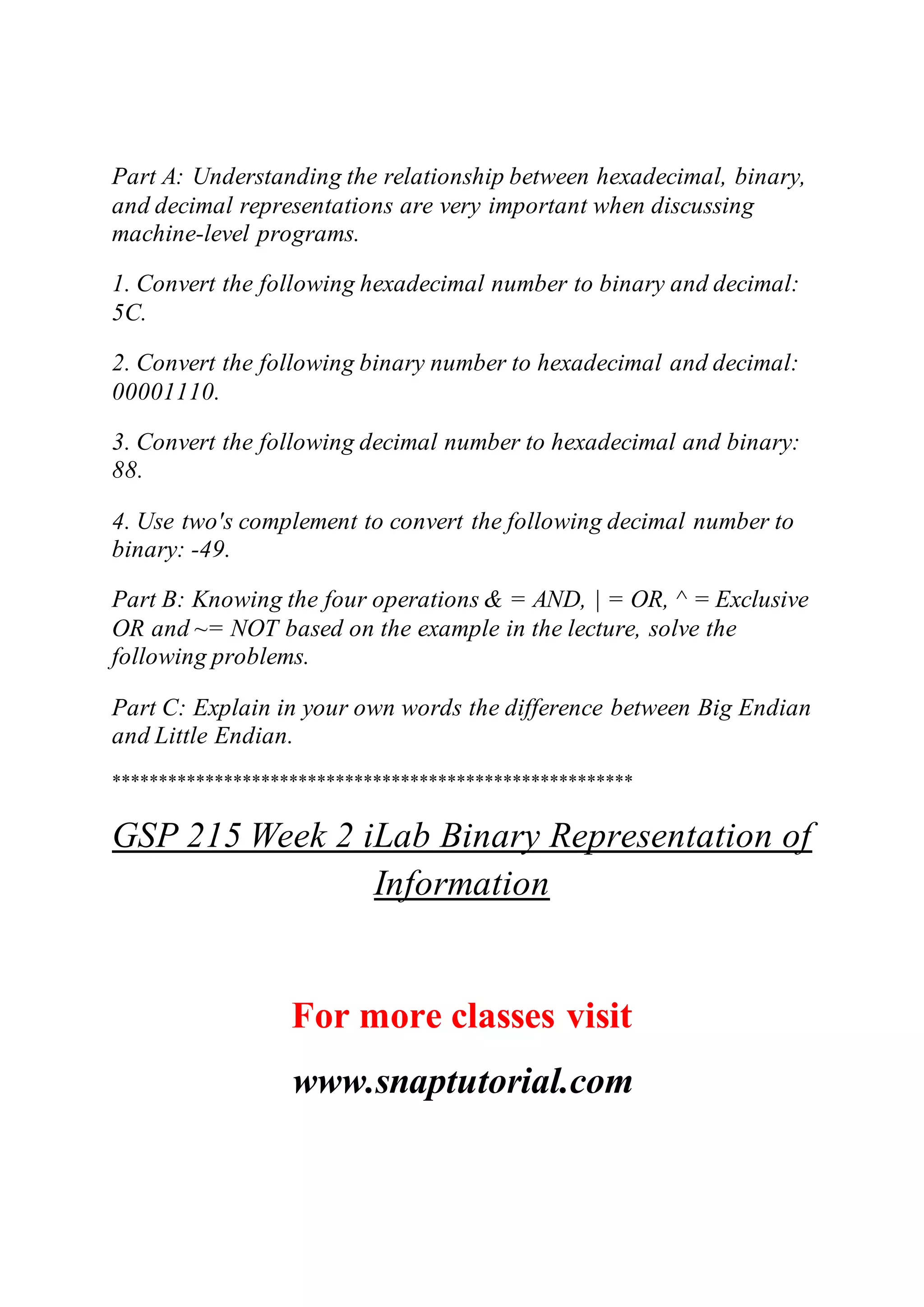 Part A: Understanding the relationship between hexadecimal, binary,
and decimal representations are very important when discussing
machine-level programs.
1. Convert the following hexadecimal number to binary and decimal:
5C.
2. Convert the following binary number to hexadecimal and decimal:
00001110.
3. Convert the following decimal number to hexadecimal and binary:
88.
4. Use two's complement to convert the following decimal number to
binary: -49.
Part B: Knowing the four operations & = AND, | = OR, ^ = Exclusive
OR and ~= NOT based on the example in the lecture, solve the
following problems.
Part C: Explain in your own words the difference between Big Endian
and Little Endian.
********************************************************
GSP 215 Week 2 iLab Binary Representation of
Information
For more classes visit
www.snaptutorial.com
 