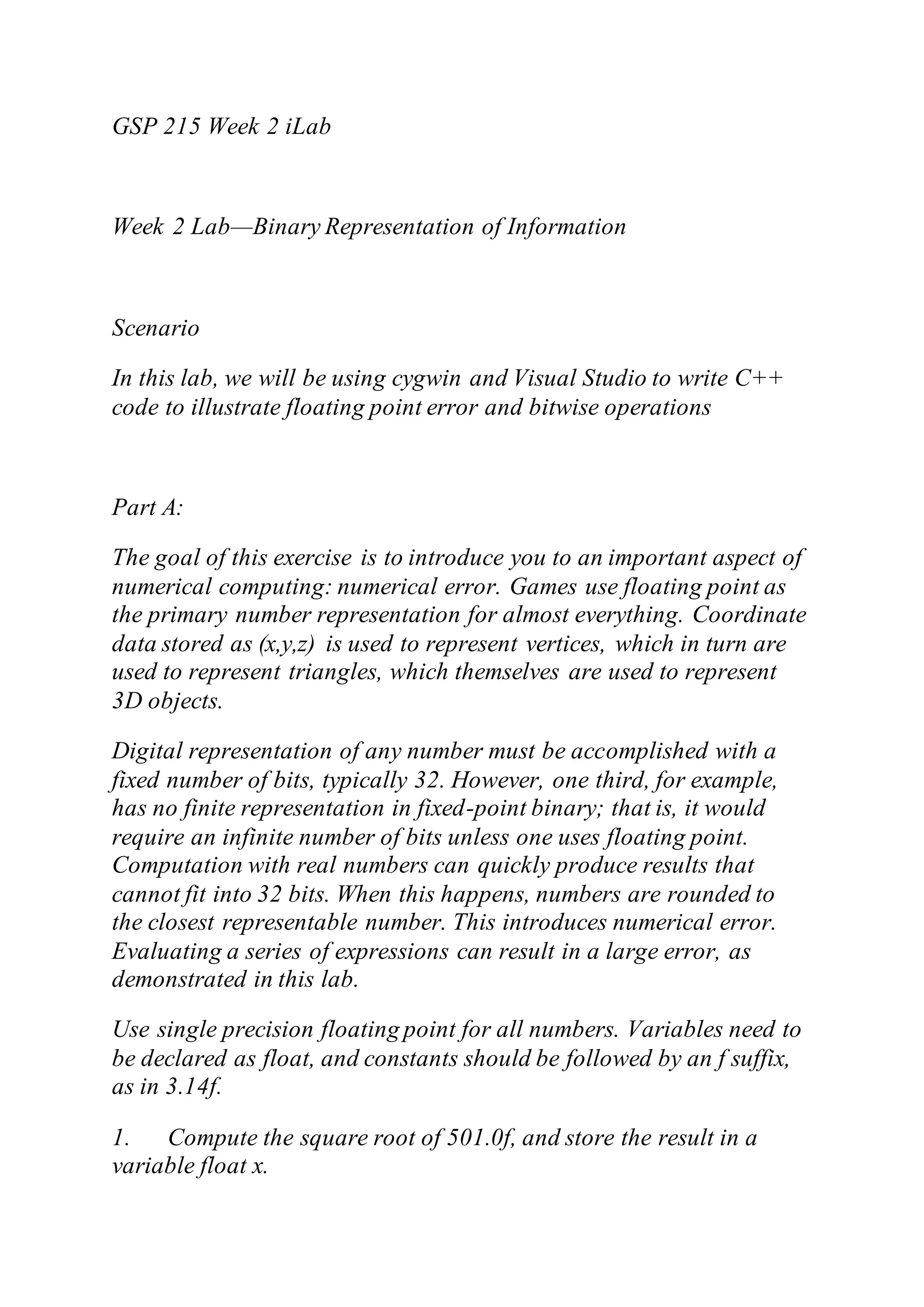 GSP 215 Week 2 iLab
Week 2 Lab—Binary Representation of Information
Scenario
In this lab, we will be using cygwin and Visual Studio to write C++
code to illustrate floating point error and bitwise operations
Part A:
The goal of this exercise is to introduce you to an important aspect of
numerical computing: numerical error. Games use floating point as
the primary number representation for almost everything. Coordinate
data stored as (x,y,z) is used to represent vertices, which in turn are
used to represent triangles, which themselves are used to represent
3D objects.
Digital representation of any number must be accomplished with a
fixed number of bits, typically 32. However, one third, for example,
has no finite representation in fixed-point binary; that is, it would
require an infinite number of bits unless one uses floating point.
Computation with real numbers can quickly produce results that
cannot fit into 32 bits. When this happens, numbers are rounded to
the closest representable number. This introduces numerical error.
Evaluating a series of expressions can result in a large error, as
demonstrated in this lab.
Use single precision floating point for all numbers. Variables need to
be declared as float, and constants should be followed by an f suffix,
as in 3.14f.
1. Compute the square root of 501.0f, and store the result in a
variable float x.
 