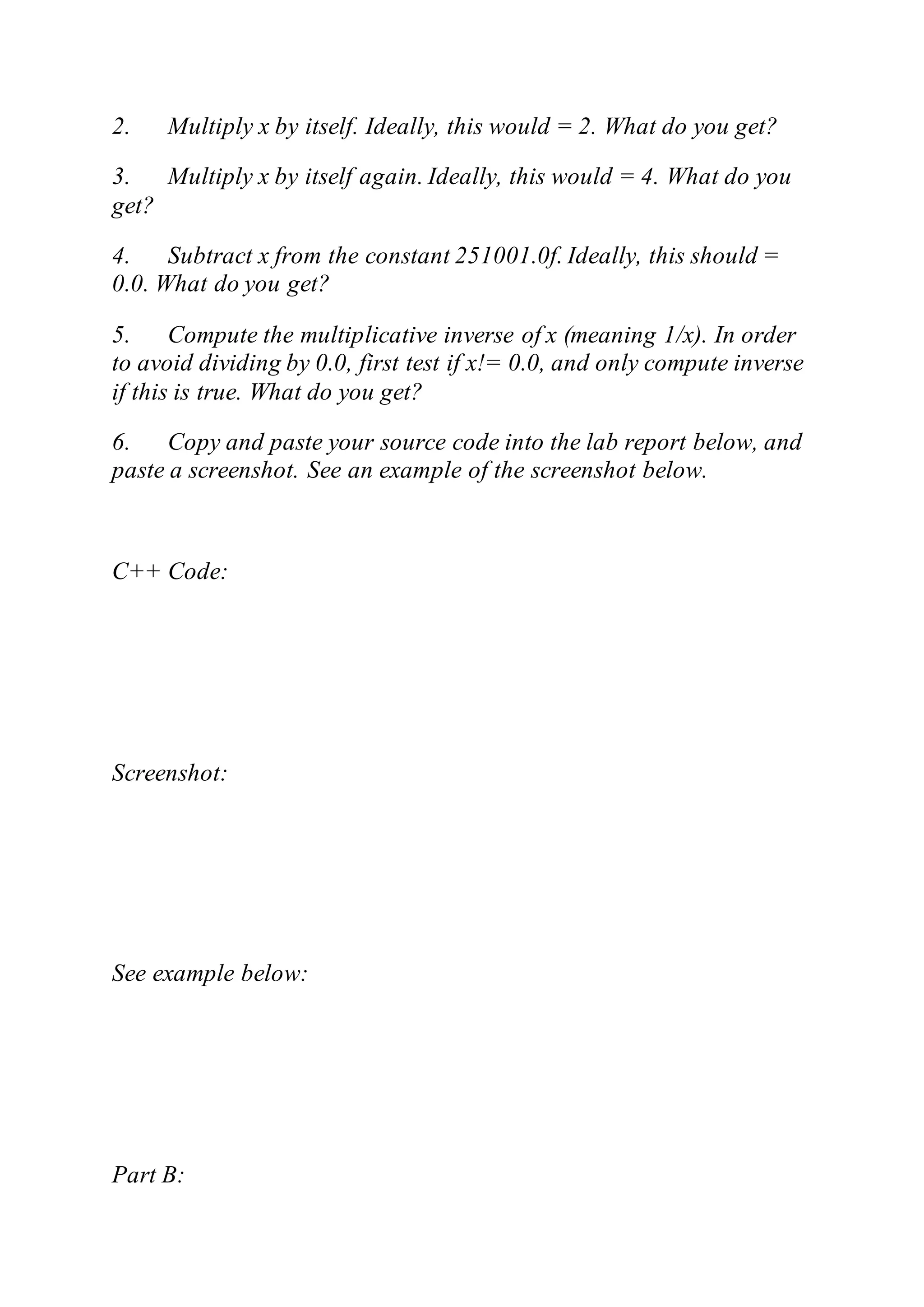 2. Multiply x by itself. Ideally, this would = 2. What do you get?
3. Multiply x by itself again. Ideally, this would = 4. What do you
get?
4. Subtract x from the constant 251001.0f. Ideally, this should =
0.0. What do you get?
5. Compute the multiplicative inverse of x (meaning 1/x). In order
to avoid dividing by 0.0, first test if x!= 0.0, and only compute inverse
if this is true. What do you get?
6. Copy and paste your source code into the lab report below, and
paste a screenshot. See an example of the screenshot below.
C++ Code:
Screenshot:
See example below:
Part B:
 