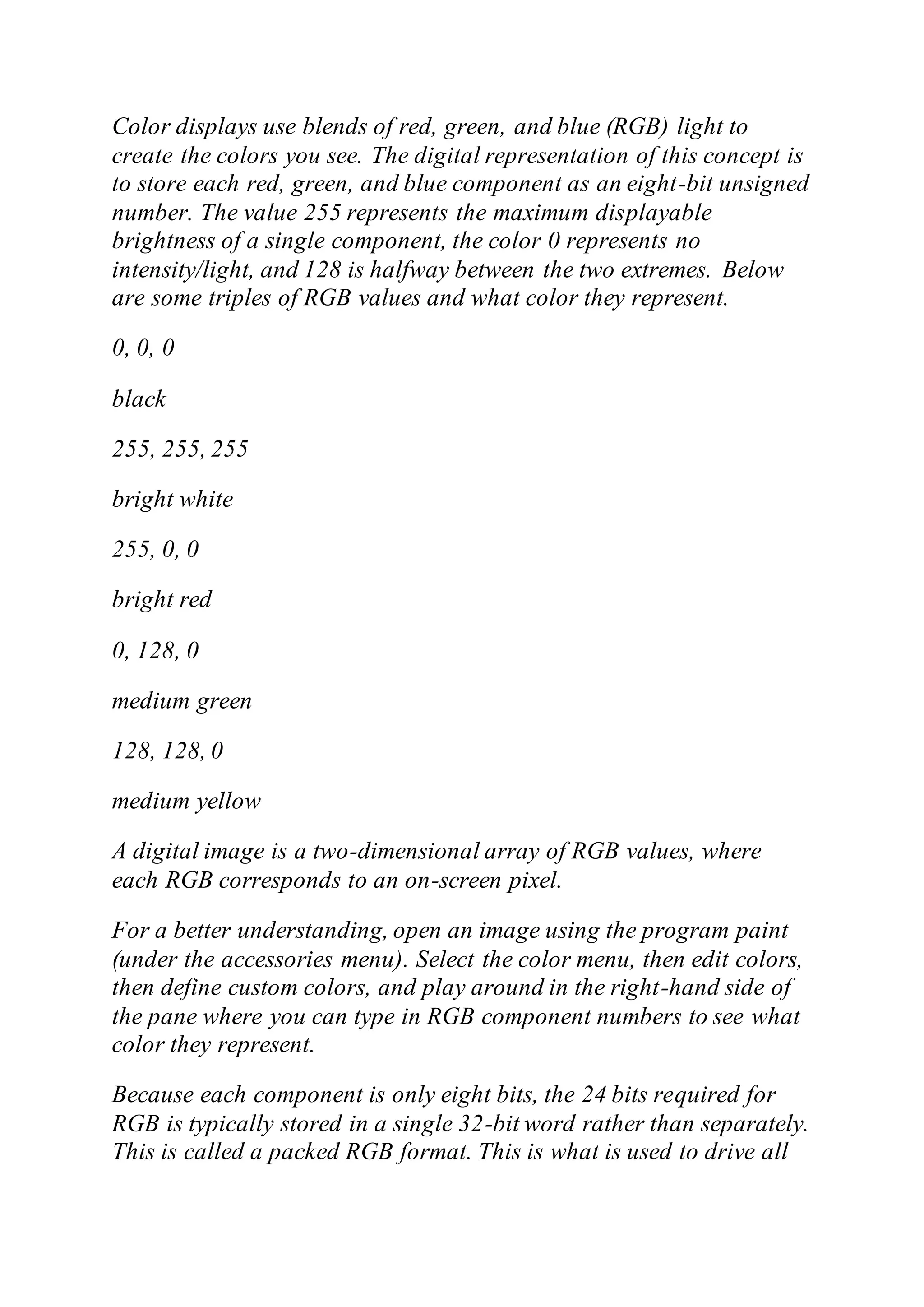 Color displays use blends of red, green, and blue (RGB) light to
create the colors you see. The digital representation of this concept is
to store each red, green, and blue component as an eight-bit unsigned
number. The value 255 represents the maximum displayable
brightness of a single component, the color 0 represents no
intensity/light, and 128 is halfway between the two extremes. Below
are some triples of RGB values and what color they represent.
0, 0, 0
black
255, 255, 255
bright white
255, 0, 0
bright red
0, 128, 0
medium green
128, 128, 0
medium yellow
A digital image is a two-dimensional array of RGB values, where
each RGB corresponds to an on-screen pixel.
For a better understanding, open an image using the program paint
(under the accessories menu). Select the color menu, then edit colors,
then define custom colors, and play around in the right-hand side of
the pane where you can type in RGB component numbers to see what
color they represent.
Because each component is only eight bits, the 24 bits required for
RGB is typically stored in a single 32-bit word rather than separately.
This is called a packed RGB format. This is what is used to drive all
 