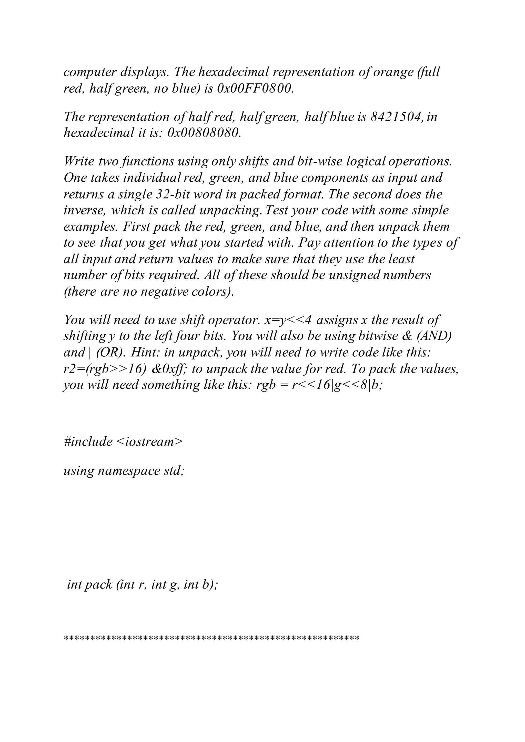 computer displays. The hexadecimal representation of orange (full
red, half green, no blue) is 0x00FF0800.
The representation of half red, half green, half blue is 8421504,in
hexadecimal it is: 0x00808080.
Write two functions using only shifts and bit-wise logical operations.
One takes individual red, green, and blue components as input and
returns a single 32-bit word in packed format. The second does the
inverse, which is called unpacking.Test your code with some simple
examples. First pack the red, green, and blue, and then unpack them
to see that you get what you started with. Pay attention to the types of
all input and return values to make sure that they use the least
number of bits required. All of these should be unsigned numbers
(there are no negative colors).
You will need to use shift operator. x=y<<4 assigns x the result of
shifting y to the left four bits. You will also be using bitwise & (AND)
and | (OR). Hint: in unpack, you will need to write code like this:
r2=(rgb>>16) &0xff; to unpack the value for red. To pack the values,
you will need something like this: rgb = r<<16|g<<8|b;
#include <iostream>
using namespace std;
int pack (int r, int g, int b);
********************************************************
 