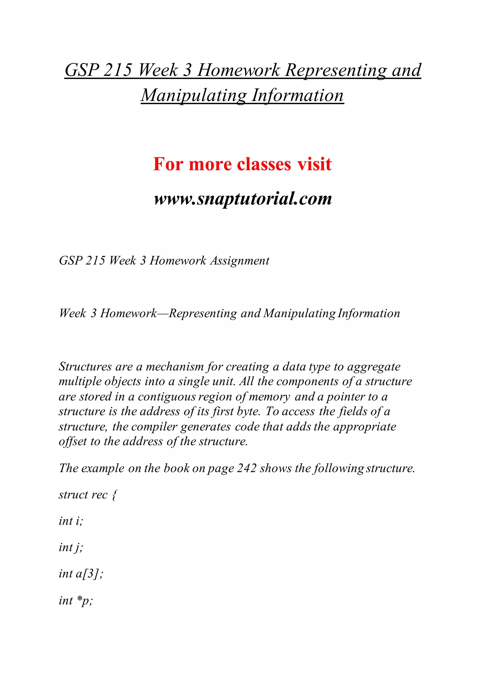 GSP 215 Week 3 Homework Representing and
Manipulating Information
For more classes visit
www.snaptutorial.com
GSP 215 Week 3 Homework Assignment
Week 3 Homework—Representing and Manipulating Information
Structures are a mechanism for creating a data type to aggregate
multiple objects into a single unit. All the components of a structure
are stored in a contiguous region of memory and a pointer to a
structure is the address of its first byte. To access the fields of a
structure, the compiler generates code that adds the appropriate
offset to the address of the structure.
The example on the book on page 242 shows the following structure.
struct rec {
int i;
int j;
int a[3];
int *p;
 