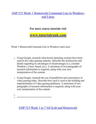 GSP 215 Week 1 Homework Command Line in Windows
and Linux
For more course tutorials visit
www.tutorialrank.com
Week 1 HomeworkCommand Line in Windows and Linux
 Using Google, research what kernel operating systems have been
used in the video gaming industry. Describe the architecture and
details regarding its advantages or disadvantages (i.e, consider
Windows, Linux, based, etc.). A minimum of two paragraphs of
research information is required, along with your own
interpretation of the content.
 Using Google, research the use of parallelism and concurrency in
video gaming today. Describe how each is used in the building and
implementation of video gaming platforms. A minimum of two
paragraphs of research information is required, along with your
own interpretation of the content.

 ****************************************
GSP 215 Week 1 to 7 All iLab and Homework
 