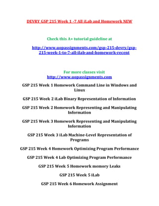 DEVRY GSP 215 Week 1 -7 All iLab and Homework NEW
Check this A+ tutorial guideline at
http://www.uopassignments.com/gsp-215-devry/gsp-
215-week-1-to-7-all-ilab-and-homework-recent
For more classes visit
http://www.uopassignments.com
GSP 215 Week 1 Homework Command Line in Windows and
Linux
GSP 215 Week 2 iLab Binary Representation of Information
GSP 215 Week 2 Homework Representing and Manipulating
Information
GSP 215 Week 3 Homework Representing and Manipulating
Information
GSP 215 Week 3 iLab Machine-Level Representation of
Programs
GSP 215 Week 4 Homework Optimizing Program Performance
GSP 215 Week 4 Lab Optimizing Program Performance
GSP 215 Week 5 Homework memory Leaks
GSP 215 Week 5 iLab
GSP 215 Week 6 Homework Assignment
 