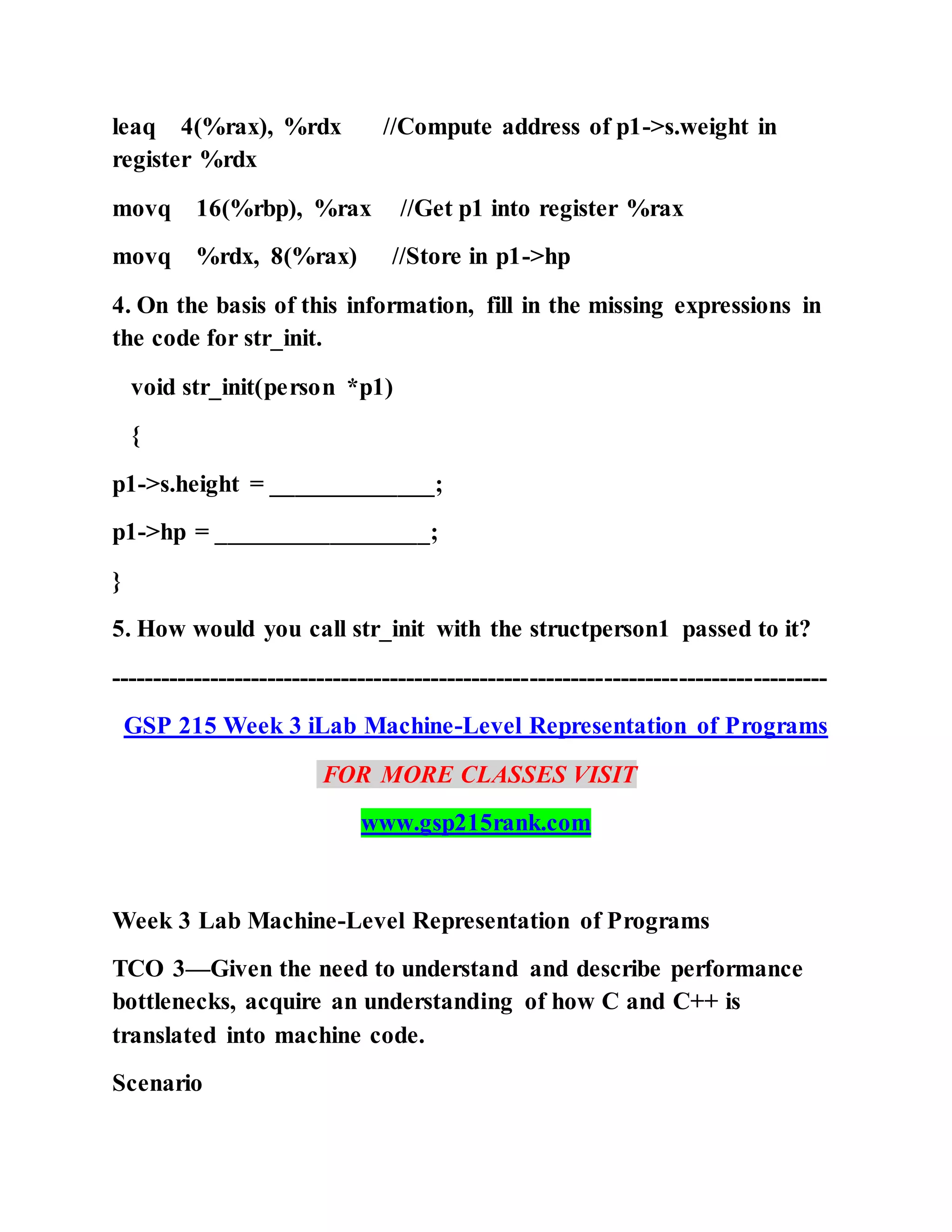 leaq 4(%rax), %rdx //Compute address of p1->s.weight in
register %rdx
movq 16(%rbp), %rax //Get p1 into register %rax
movq %rdx, 8(%rax) //Store in p1->hp
4. On the basis of this information, fill in the missing expressions in
the code for str_init.
void str_init(person *p1)
{
p1->s.height = _____________;
p1->hp = _________________;
}
5. How would you call str_init with the structperson1 passed to it?
---------------------------------------------------------------------------------------
GSP 215 Week 3 iLab Machine-Level Representation of Programs
FOR MORE CLASSES VISIT
www.gsp215rank.com
Week 3 Lab Machine-Level Representation of Programs
TCO 3—Given the need to understand and describe performance
bottlenecks, acquire an understanding of how C and C++ is
translated into machine code.
Scenario
 