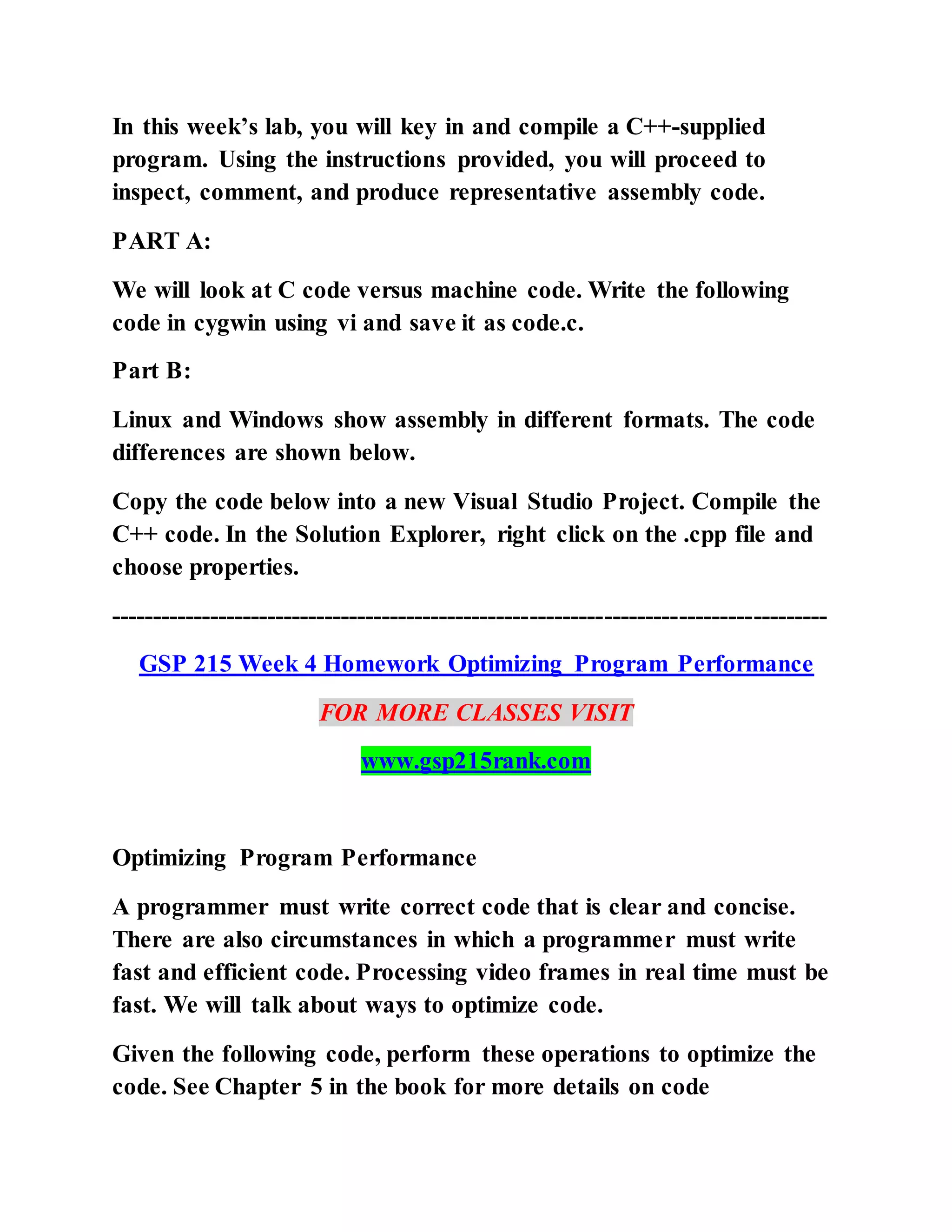 In this week’s lab, you will key in and compile a C++-supplied
program. Using the instructions provided, you will proceed to
inspect, comment, and produce representative assembly code.
PART A:
We will look at C code versus machine code. Write the following
code in cygwin using vi and save it as code.c.
Part B:
Linux and Windows show assembly in different formats. The code
differences are shown below.
Copy the code below into a new Visual Studio Project. Compile the
C++ code. In the Solution Explorer, right click on the .cpp file and
choose properties.
---------------------------------------------------------------------------------------
GSP 215 Week 4 Homework Optimizing Program Performance
FOR MORE CLASSES VISIT
www.gsp215rank.com
Optimizing Program Performance
A programmer must write correct code that is clear and concise.
There are also circumstances in which a programmer must write
fast and efficient code. Processing video frames in real time must be
fast. We will talk about ways to optimize code.
Given the following code, perform these operations to optimize the
code. See Chapter 5 in the book for more details on code
 