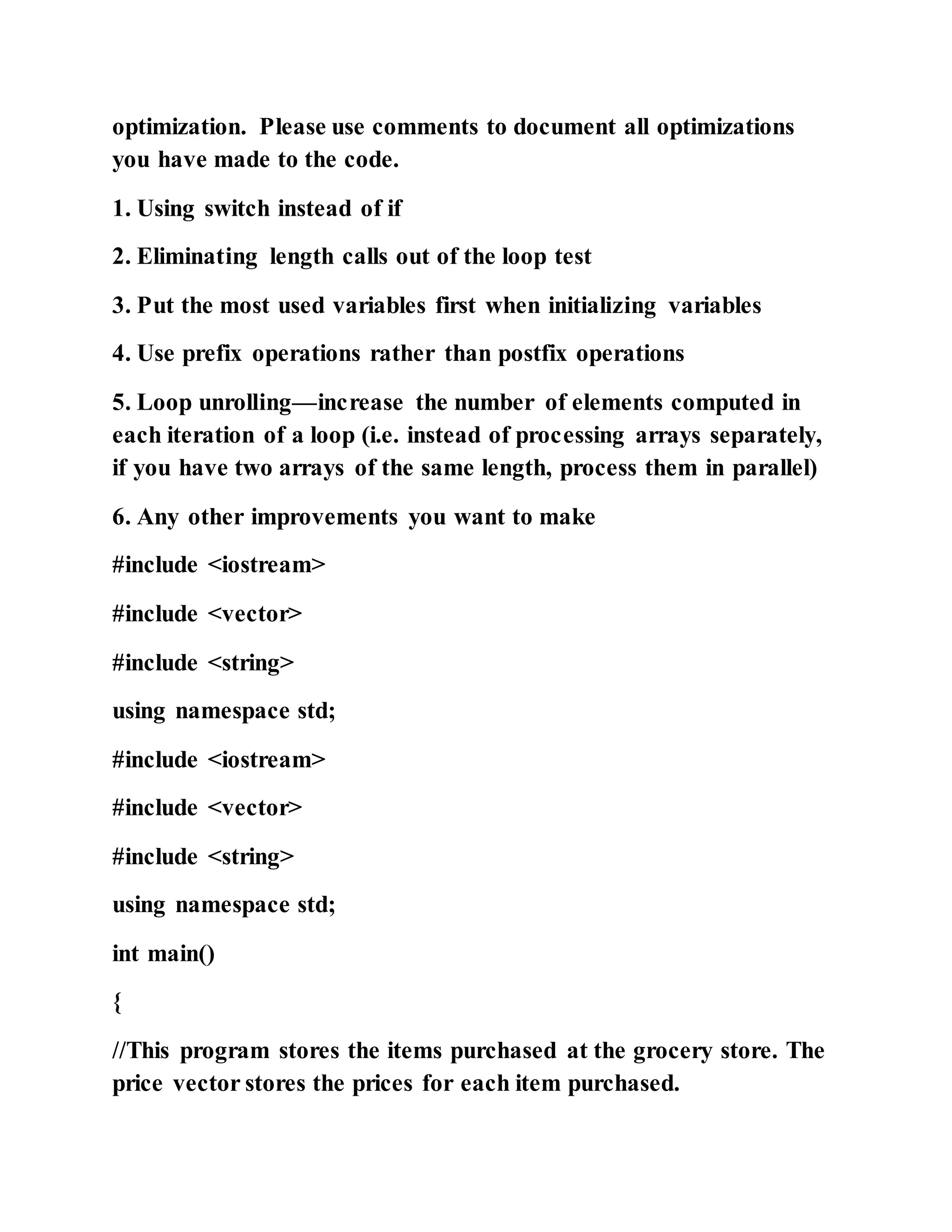 optimization. Please use comments to document all optimizations
you have made to the code.
1. Using switch instead of if
2. Eliminating length calls out of the loop test
3. Put the most used variables first when initializing variables
4. Use prefix operations rather than postfix operations
5. Loop unrolling—increase the number of elements computed in
each iteration of a loop (i.e. instead of processing arrays separately,
if you have two arrays of the same length, process them in parallel)
6. Any other improvements you want to make
#include <iostream>
#include <vector>
#include <string>
using namespace std;
#include <iostream>
#include <vector>
#include <string>
using namespace std;
int main()
{
//This program stores the items purchased at the grocery store. The
price vector stores the prices for each item purchased.
 