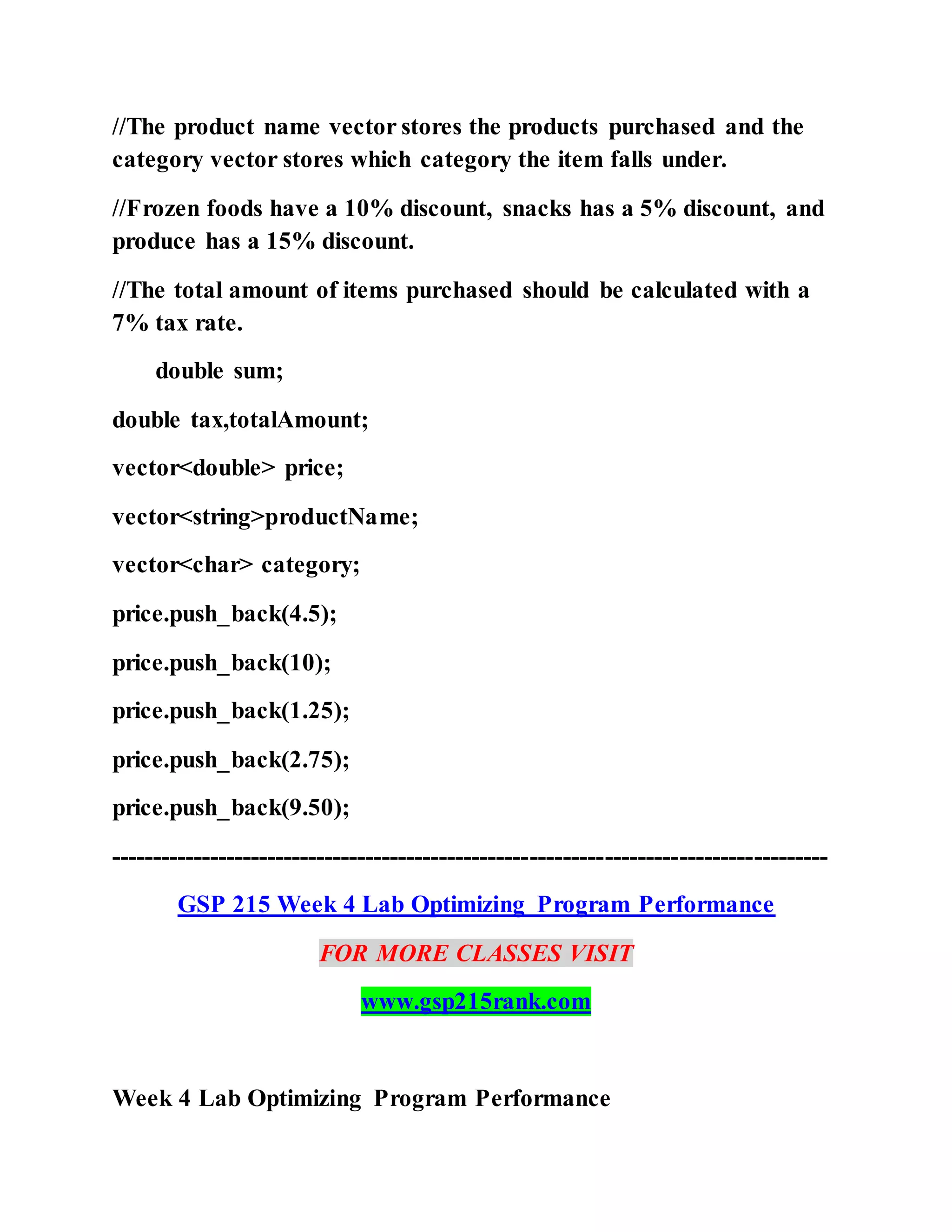 //The product name vector stores the products purchased and the
category vector stores which category the item falls under.
//Frozen foods have a 10% discount, snacks has a 5% discount, and
produce has a 15% discount.
//The total amount of items purchased should be calculated with a
7% tax rate.
double sum;
double tax,totalAmount;
vector<double> price;
vector<string>productName;
vector<char> category;
price.push_back(4.5);
price.push_back(10);
price.push_back(1.25);
price.push_back(2.75);
price.push_back(9.50);
---------------------------------------------------------------------------------------
GSP 215 Week 4 Lab Optimizing Program Performance
FOR MORE CLASSES VISIT
www.gsp215rank.com
Week 4 Lab Optimizing Program Performance
 