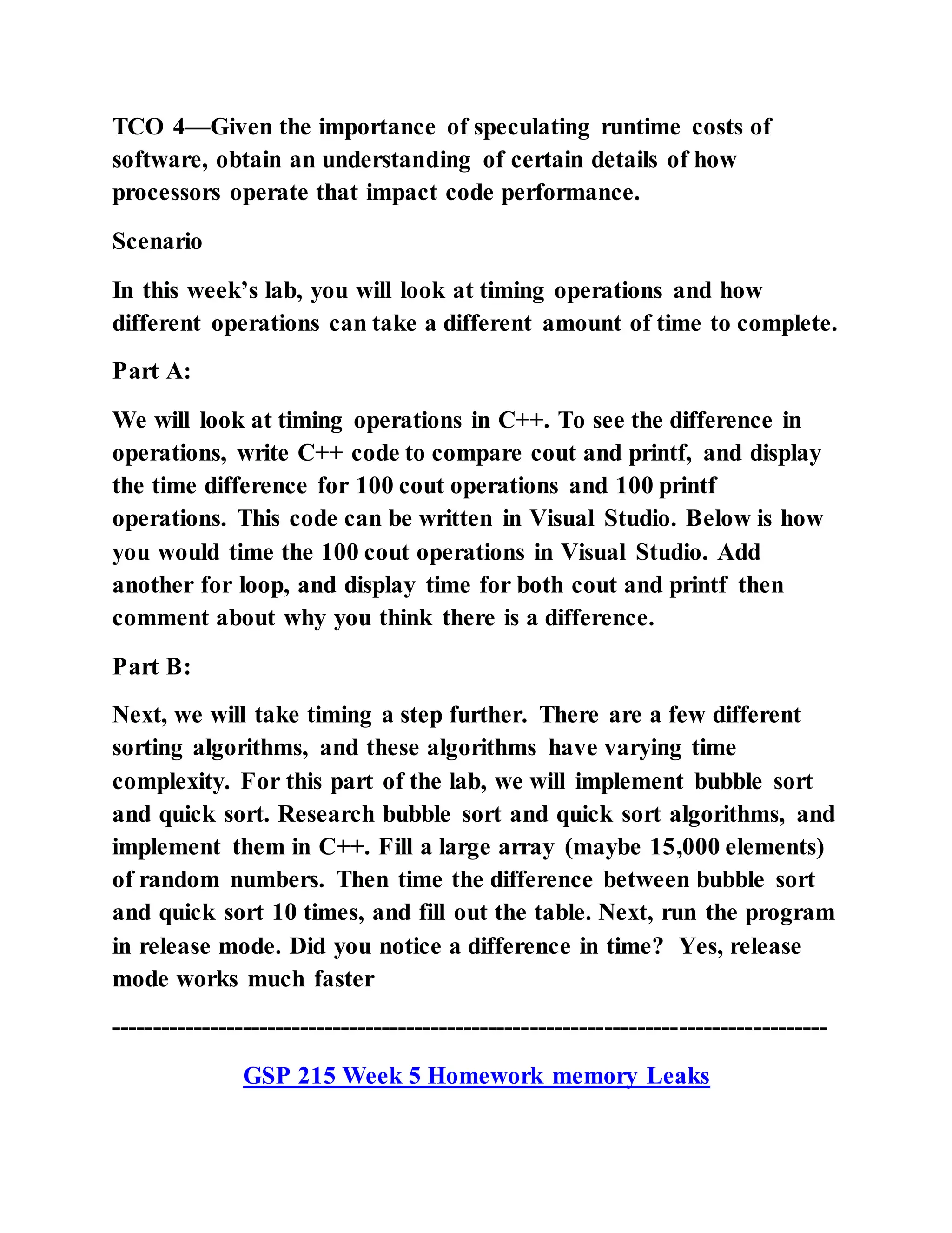TCO 4—Given the importance of speculating runtime costs of
software, obtain an understanding of certain details of how
processors operate that impact code performance.
Scenario
In this week’s lab, you will look at timing operations and how
different operations can take a different amount of time to complete.
Part A:
We will look at timing operations in C++. To see the difference in
operations, write C++ code to compare cout and printf, and display
the time difference for 100 cout operations and 100 printf
operations. This code can be written in Visual Studio. Below is how
you would time the 100 cout operations in Visual Studio. Add
another for loop, and display time for both cout and printf then
comment about why you think there is a difference.
Part B:
Next, we will take timing a step further. There are a few different
sorting algorithms, and these algorithms have varying time
complexity. For this part of the lab, we will implement bubble sort
and quick sort. Research bubble sort and quick sort algorithms, and
implement them in C++. Fill a large array (maybe 15,000 elements)
of random numbers. Then time the difference between bubble sort
and quick sort 10 times, and fill out the table. Next, run the program
in release mode. Did you notice a difference in time? Yes, release
mode works much faster
---------------------------------------------------------------------------------------
GSP 215 Week 5 Homework memory Leaks
 