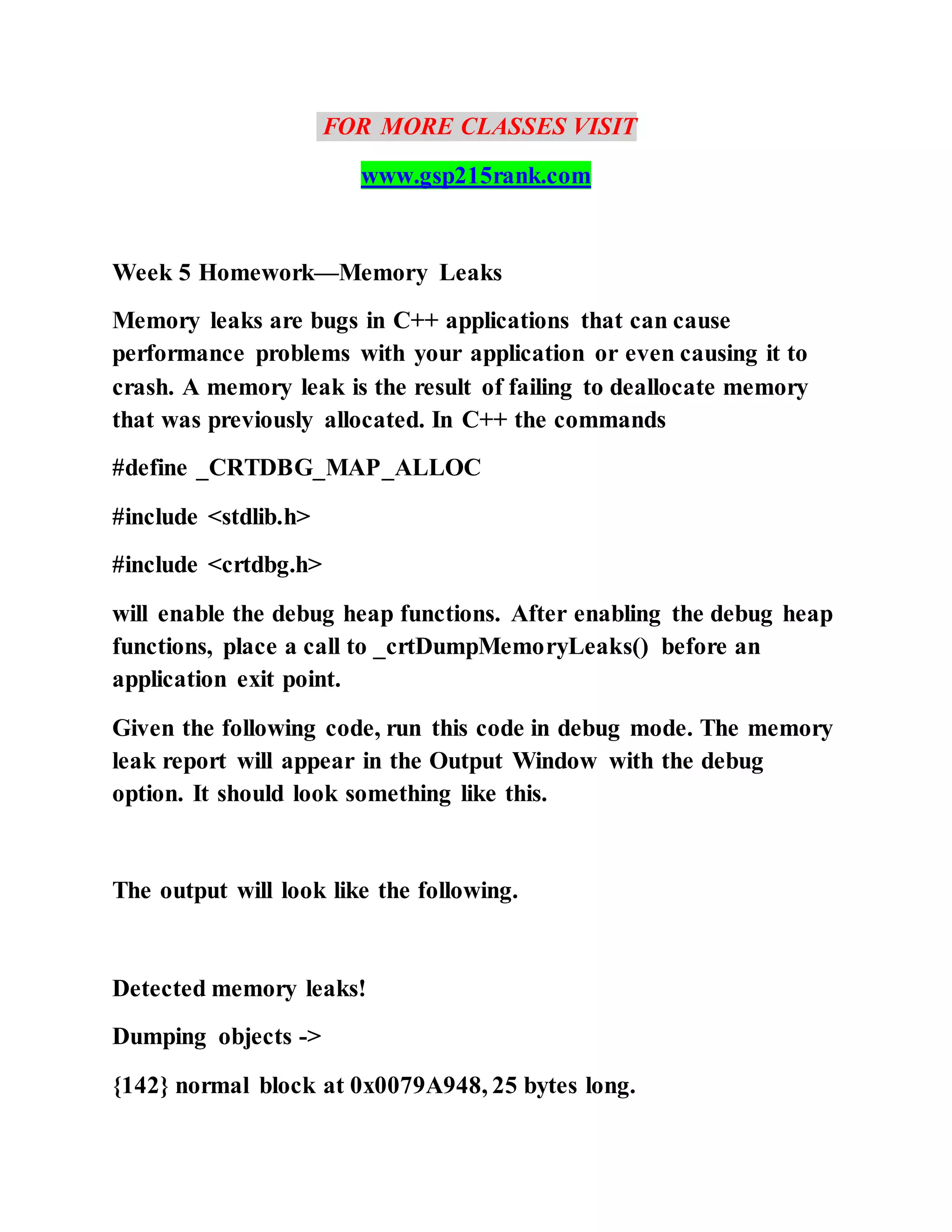 FOR MORE CLASSES VISIT
www.gsp215rank.com
Week 5 Homework—Memory Leaks
Memory leaks are bugs in C++ applications that can cause
performance problems with your application or even causing it to
crash. A memory leak is the result of failing to deallocate memory
that was previously allocated. In C++ the commands
#define _CRTDBG_MAP_ALLOC
#include <stdlib.h>
#include <crtdbg.h>
will enable the debug heap functions. After enabling the debug heap
functions, place a call to _crtDumpMemoryLeaks() before an
application exit point.
Given the following code, run this code in debug mode. The memory
leak report will appear in the Output Window with the debug
option. It should look something like this.
The output will look like the following.
Detected memory leaks!
Dumping objects ->
{142} normal block at 0x0079A948, 25 bytes long.
 