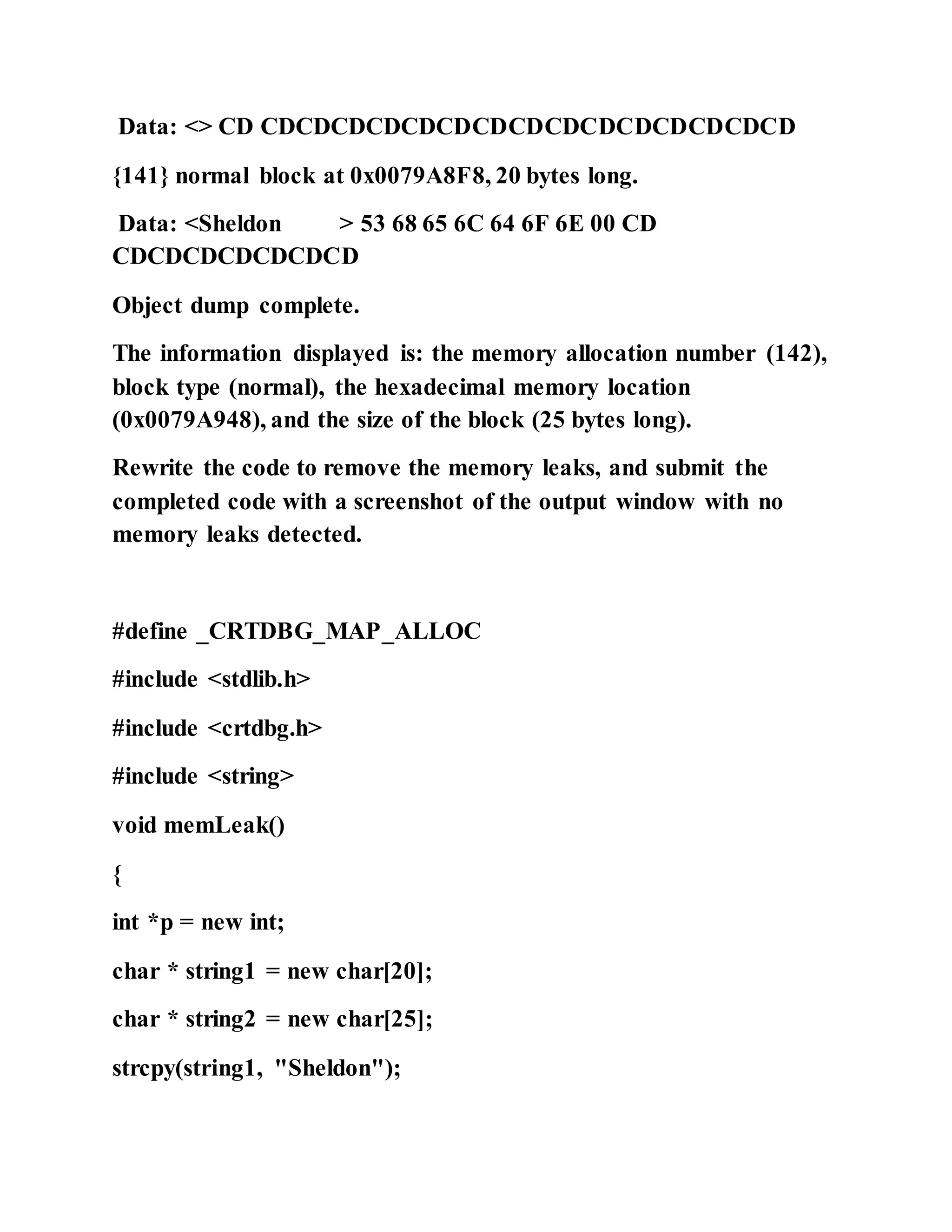 Data: <> CD CDCDCDCDCDCDCDCDCDCDCDCDCDCDCD
{141} normal block at 0x0079A8F8, 20 bytes long.
Data: <Sheldon > 53 68 65 6C 64 6F 6E 00 CD
CDCDCDCDCDCDCD
Object dump complete.
The information displayed is: the memory allocation number (142),
block type (normal), the hexadecimal memory location
(0x0079A948), and the size of the block (25 bytes long).
Rewrite the code to remove the memory leaks, and submit the
completed code with a screenshot of the output window with no
memory leaks detected.
#define _CRTDBG_MAP_ALLOC
#include <stdlib.h>
#include <crtdbg.h>
#include <string>
void memLeak()
{
int *p = new int;
char * string1 = new char[20];
char * string2 = new char[25];
strcpy(string1, "Sheldon");
 