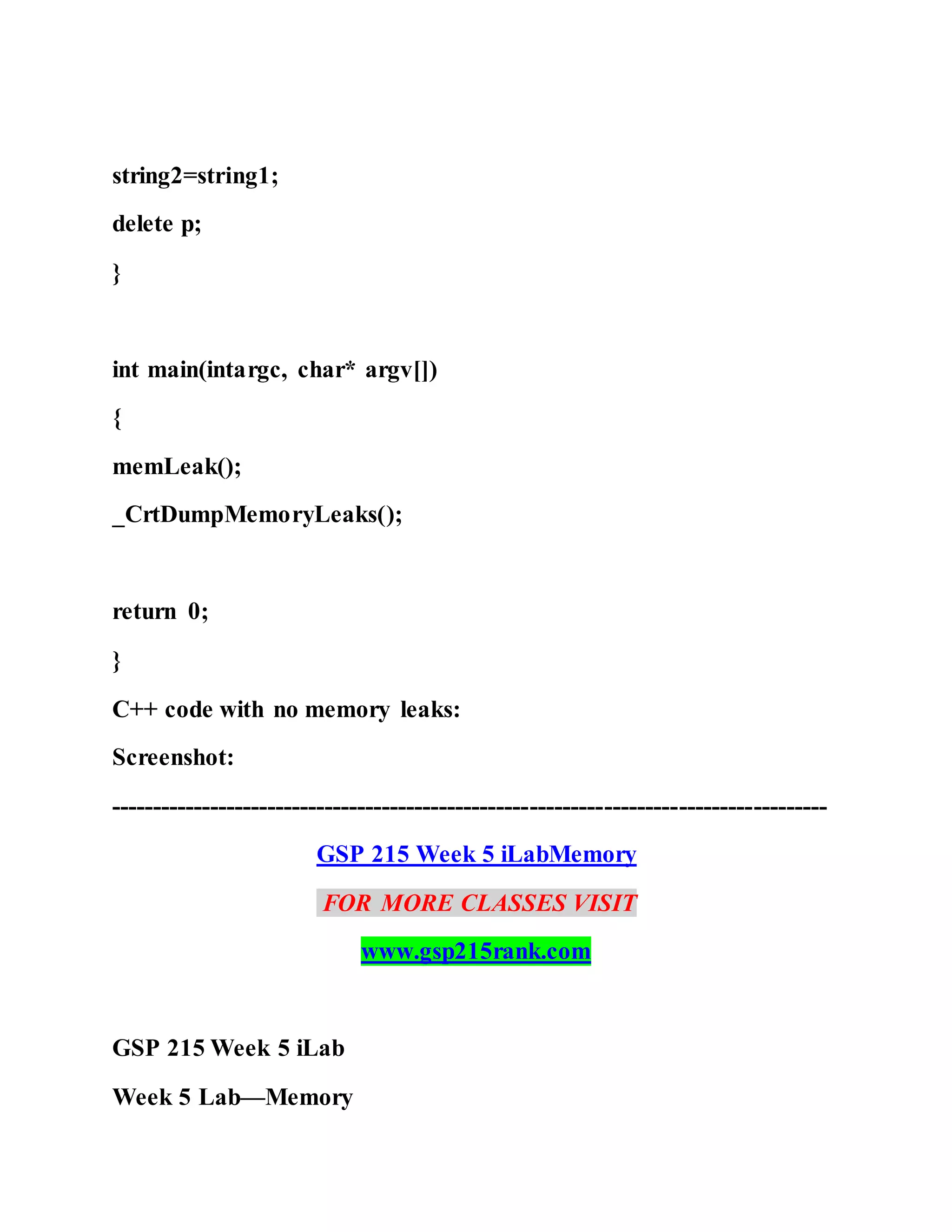 string2=string1;
delete p;
}
int main(intargc, char* argv[])
{
memLeak();
_CrtDumpMemoryLeaks();
return 0;
}
C++ code with no memory leaks:
Screenshot:
---------------------------------------------------------------------------------------
GSP 215 Week 5 iLabMemory
FOR MORE CLASSES VISIT
www.gsp215rank.com
GSP 215 Week 5 iLab
Week 5 Lab—Memory
 
