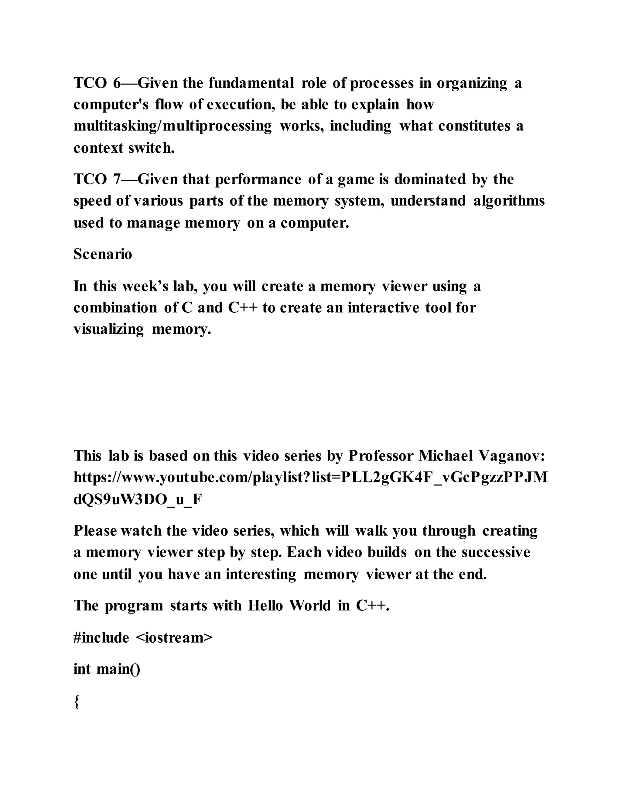 TCO 6—Given the fundamental role of processes in organizing a
computer's flow of execution, be able to explain how
multitasking/multiprocessing works, including what constitutes a
context switch.
TCO 7—Given that performance of a game is dominated by the
speed of various parts of the memory system, understand algorithms
used to manage memory on a computer.
Scenario
In this week’s lab, you will create a memory viewer using a
combination of C and C++ to create an interactive tool for
visualizing memory.
This lab is based on this video series by Professor Michael Vaganov:
https://www.youtube.com/playlist?list=PLL2gGK4F_vGcPgzzPPJM
dQS9uW3DO_u_F
Please watch the video series, which will walk you through creating
a memory viewer step by step. Each video builds on the successive
one until you have an interesting memory viewer at the end.
The program starts with Hello World in C++.
#include <iostream>
int main()
{
 