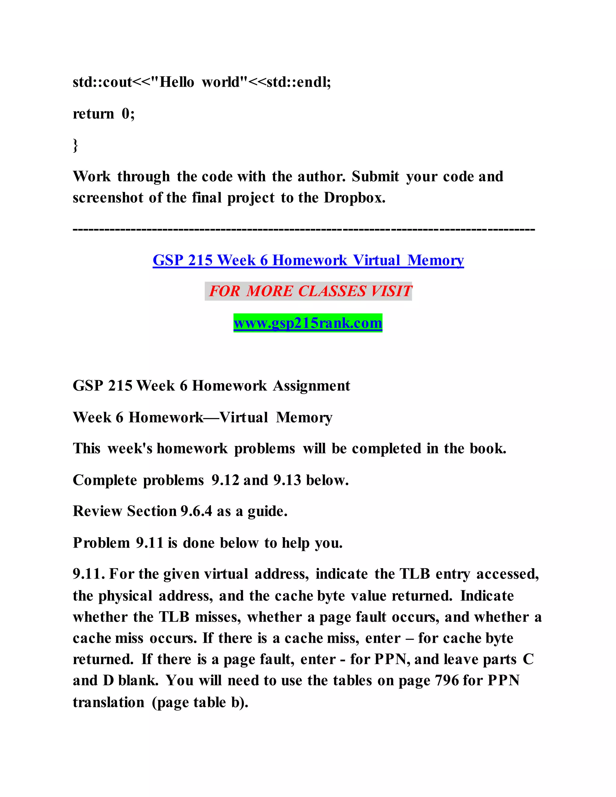 std::cout<<"Hello world"<<std::endl;
return 0;
}
Work through the code with the author. Submit your code and
screenshot of the final project to the Dropbox.
---------------------------------------------------------------------------------------
GSP 215 Week 6 Homework Virtual Memory
FOR MORE CLASSES VISIT
www.gsp215rank.com
GSP 215 Week 6 Homework Assignment
Week 6 Homework—Virtual Memory
This week's homework problems will be completed in the book.
Complete problems 9.12 and 9.13 below.
Review Section 9.6.4 as a guide.
Problem 9.11 is done below to help you.
9.11. For the given virtual address, indicate the TLB entry accessed,
the physical address, and the cache byte value returned. Indicate
whether the TLB misses, whether a page fault occurs, and whether a
cache miss occurs. If there is a cache miss, enter – for cache byte
returned. If there is a page fault, enter - for PPN, and leave parts C
and D blank. You will need to use the tables on page 796 for PPN
translation (page table b).
 