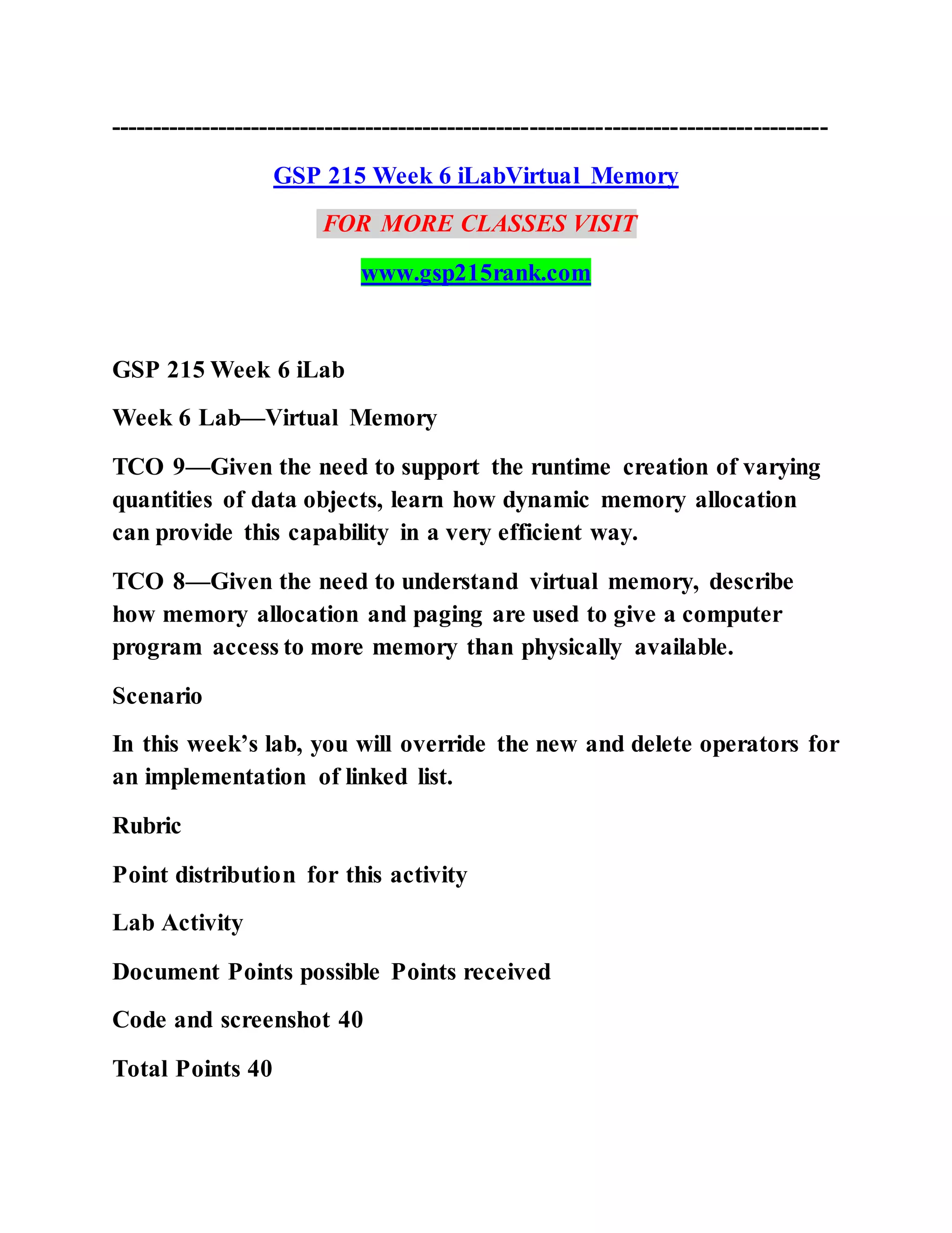 ---------------------------------------------------------------------------------------
GSP 215 Week 6 iLabVirtual Memory
FOR MORE CLASSES VISIT
www.gsp215rank.com
GSP 215 Week 6 iLab
Week 6 Lab—Virtual Memory
TCO 9—Given the need to support the runtime creation of varying
quantities of data objects, learn how dynamic memory allocation
can provide this capability in a very efficient way.
TCO 8—Given the need to understand virtual memory, describe
how memory allocation and paging are used to give a computer
program access to more memory than physically available.
Scenario
In this week’s lab, you will override the new and delete operators for
an implementation of linked list.
Rubric
Point distribution for this activity
Lab Activity
Document Points possible Points received
Code and screenshot 40
Total Points 40
 