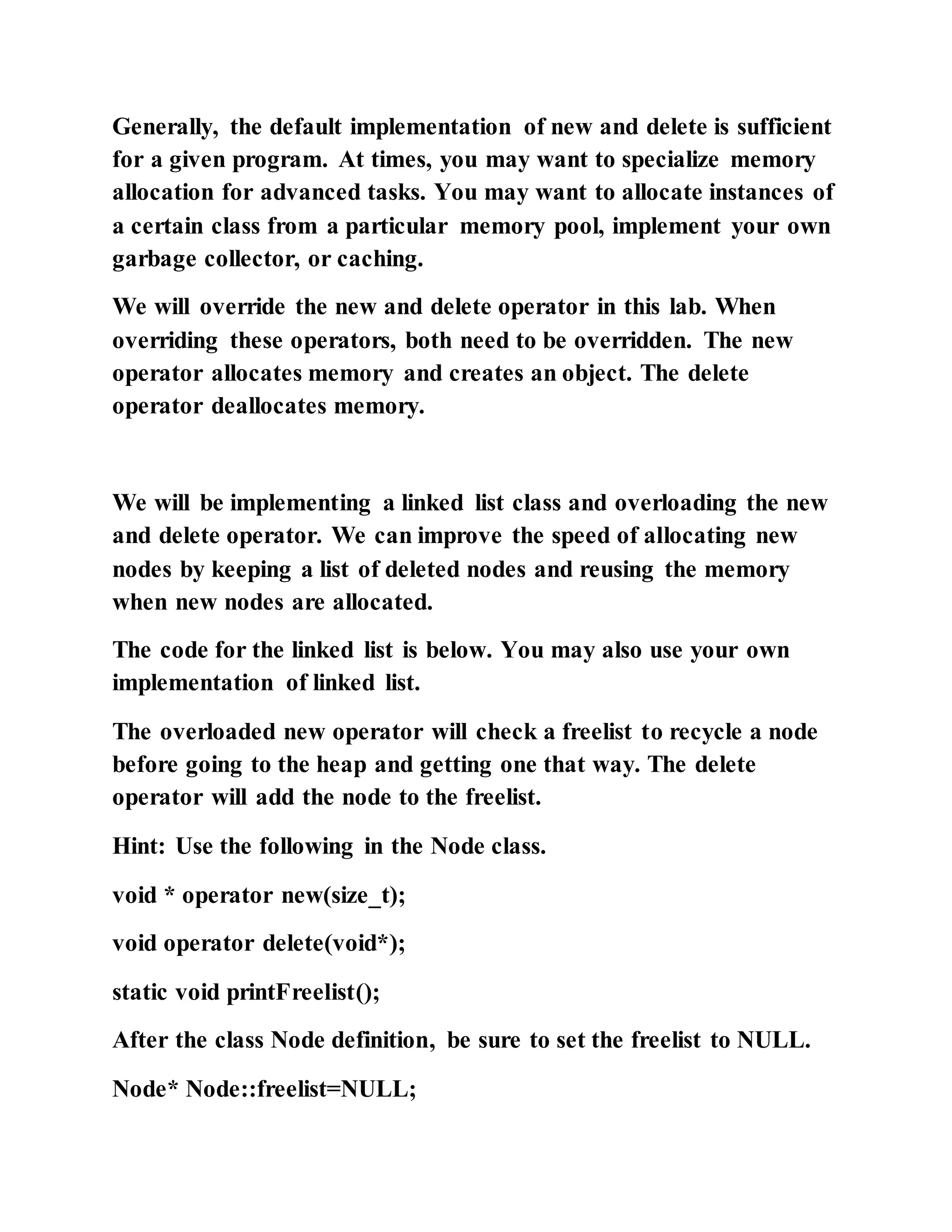 Generally, the default implementation of new and delete is sufficient
for a given program. At times, you may want to specialize memory
allocation for advanced tasks. You may want to allocate instances of
a certain class from a particular memory pool, implement your own
garbage collector, or caching.
We will override the new and delete operator in this lab. When
overriding these operators, both need to be overridden. The new
operator allocates memory and creates an object. The delete
operator deallocates memory.
We will be implementing a linked list class and overloading the new
and delete operator. We can improve the speed of allocating new
nodes by keeping a list of deleted nodes and reusing the memory
when new nodes are allocated.
The code for the linked list is below. You may also use your own
implementation of linked list.
The overloaded new operator will check a freelist to recycle a node
before going to the heap and getting one that way. The delete
operator will add the node to the freelist.
Hint: Use the following in the Node class.
void * operator new(size_t);
void operator delete(void*);
static void printFreelist();
After the class Node definition, be sure to set the freelist to NULL.
Node* Node::freelist=NULL;
 