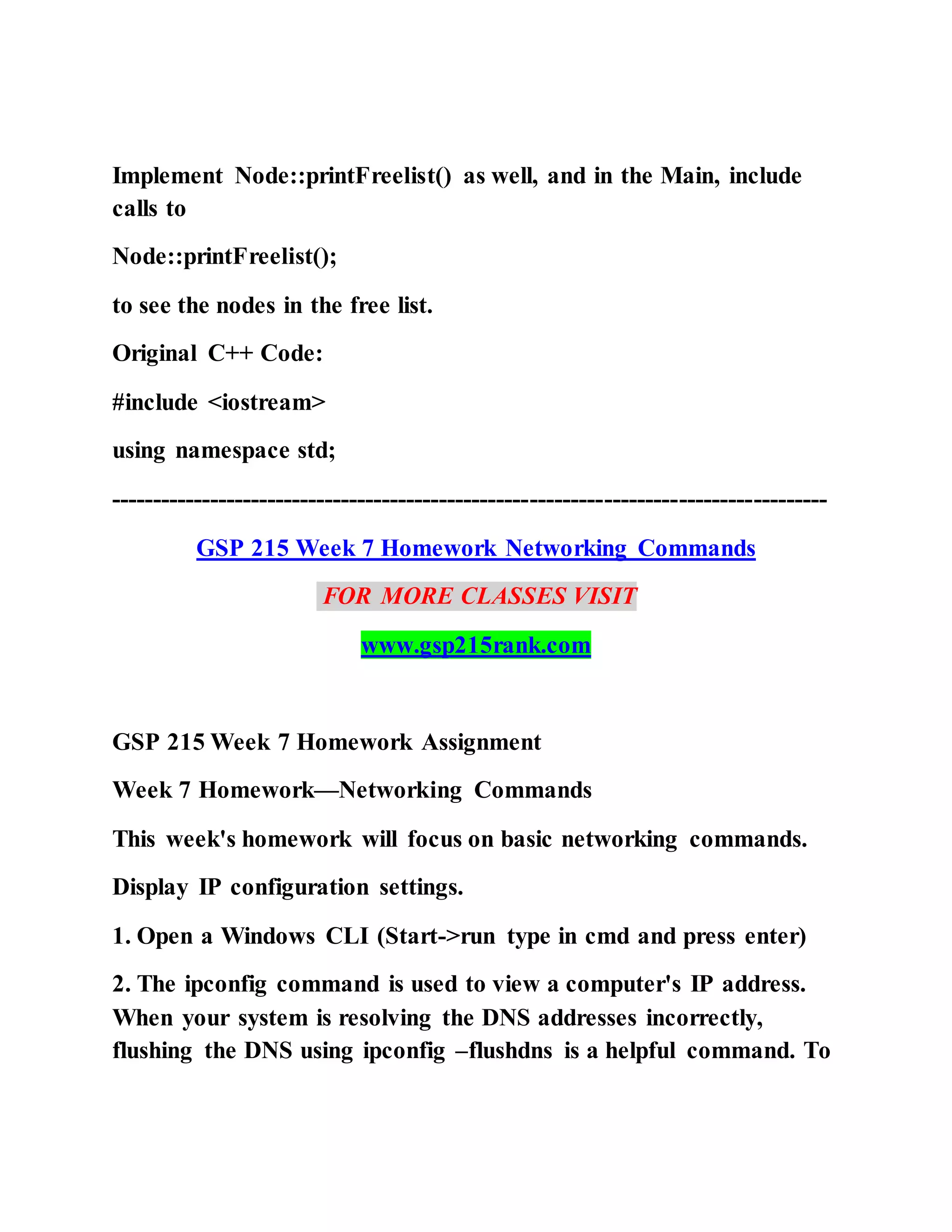 Implement Node::printFreelist() as well, and in the Main, include
calls to
Node::printFreelist();
to see the nodes in the free list.
Original C++ Code:
#include <iostream>
using namespace std;
---------------------------------------------------------------------------------------
GSP 215 Week 7 Homework Networking Commands
FOR MORE CLASSES VISIT
www.gsp215rank.com
GSP 215 Week 7 Homework Assignment
Week 7 Homework—Networking Commands
This week's homework will focus on basic networking commands.
Display IP configuration settings.
1. Open a Windows CLI (Start->run type in cmd and press enter)
2. The ipconfig command is used to view a computer's IP address.
When your system is resolving the DNS addresses incorrectly,
flushing the DNS using ipconfig –flushdns is a helpful command. To
 