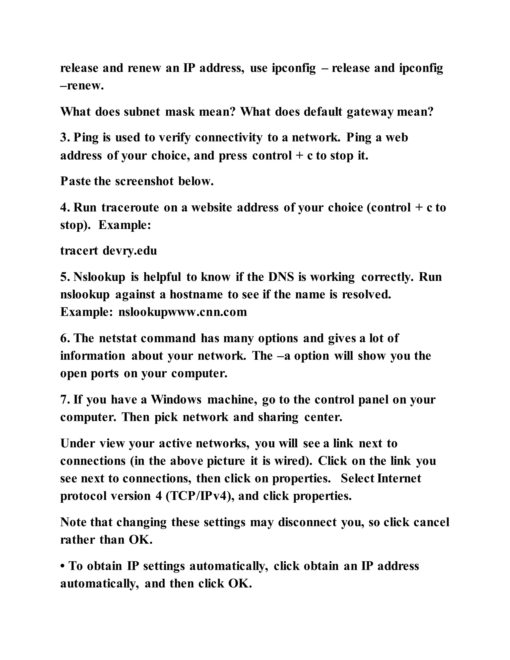 release and renew an IP address, use ipconfig – release and ipconfig
–renew.
What does subnet mask mean? What does default gateway mean?
3. Ping is used to verify connectivity to a network. Ping a web
address of your choice, and press control + c to stop it.
Paste the screenshot below.
4. Run traceroute on a website address of your choice (control + c to
stop). Example:
tracert devry.edu
5. Nslookup is helpful to know if the DNS is working correctly. Run
nslookup against a hostname to see if the name is resolved.
Example: nslookupwww.cnn.com
6. The netstat command has many options and gives a lot of
information about your network. The –a option will show you the
open ports on your computer.
7. If you have a Windows machine, go to the control panel on your
computer. Then pick network and sharing center.
Under view your active networks, you will see a link next to
connections (in the above picture it is wired). Click on the link you
see next to connections, then click on properties. Select Internet
protocol version 4 (TCP/IPv4), and click properties.
Note that changing these settings may disconnect you, so click cancel
rather than OK.
• To obtain IP settings automatically, click obtain an IP address
automatically, and then click OK.
 