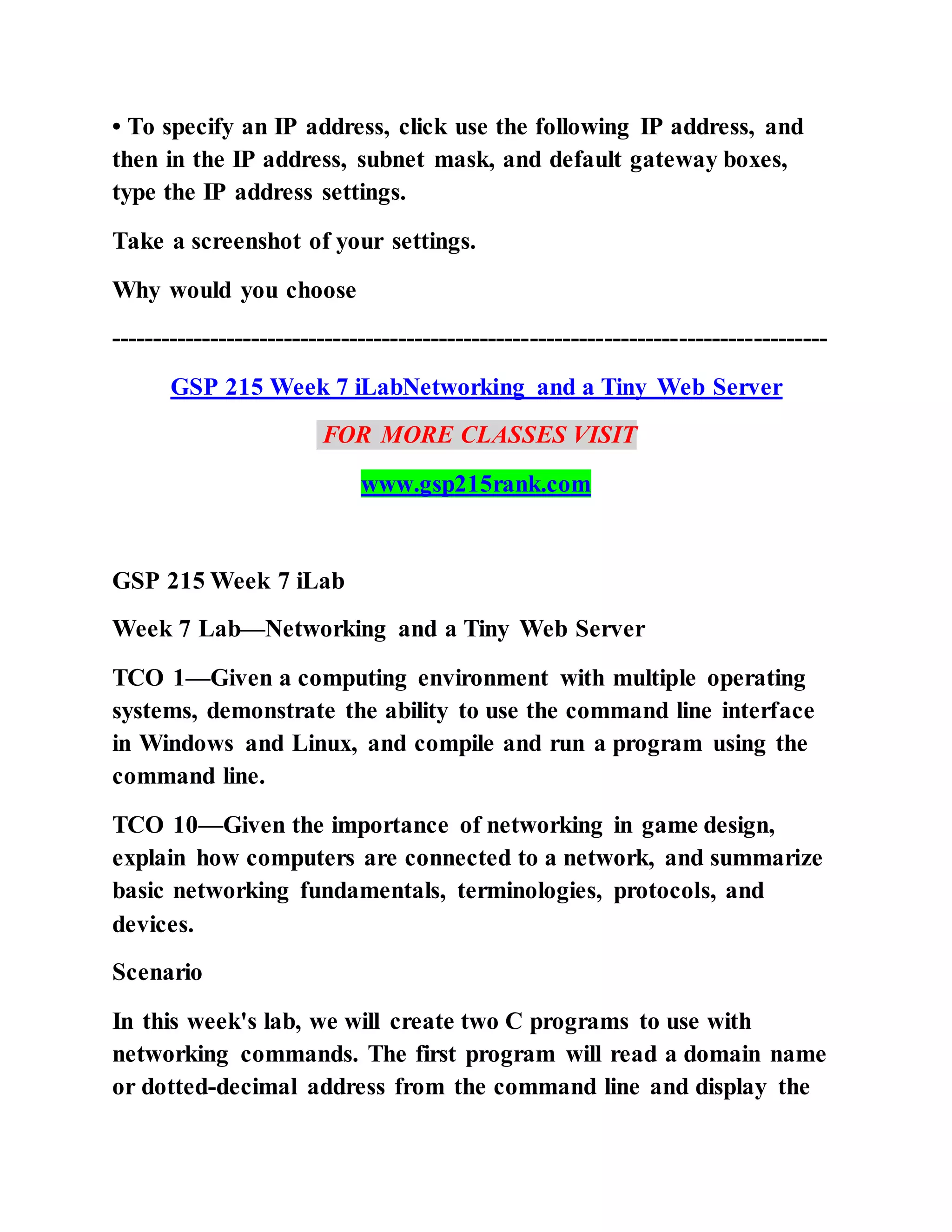 • To specify an IP address, click use the following IP address, and
then in the IP address, subnet mask, and default gateway boxes,
type the IP address settings.
Take a screenshot of your settings.
Why would you choose
---------------------------------------------------------------------------------------
GSP 215 Week 7 iLabNetworking and a Tiny Web Server
FOR MORE CLASSES VISIT
www.gsp215rank.com
GSP 215 Week 7 iLab
Week 7 Lab—Networking and a Tiny Web Server
TCO 1—Given a computing environment with multiple operating
systems, demonstrate the ability to use the command line interface
in Windows and Linux, and compile and run a program using the
command line.
TCO 10—Given the importance of networking in game design,
explain how computers are connected to a network, and summarize
basic networking fundamentals, terminologies, protocols, and
devices.
Scenario
In this week's lab, we will create two C programs to use with
networking commands. The first program will read a domain name
or dotted-decimal address from the command line and display the
 